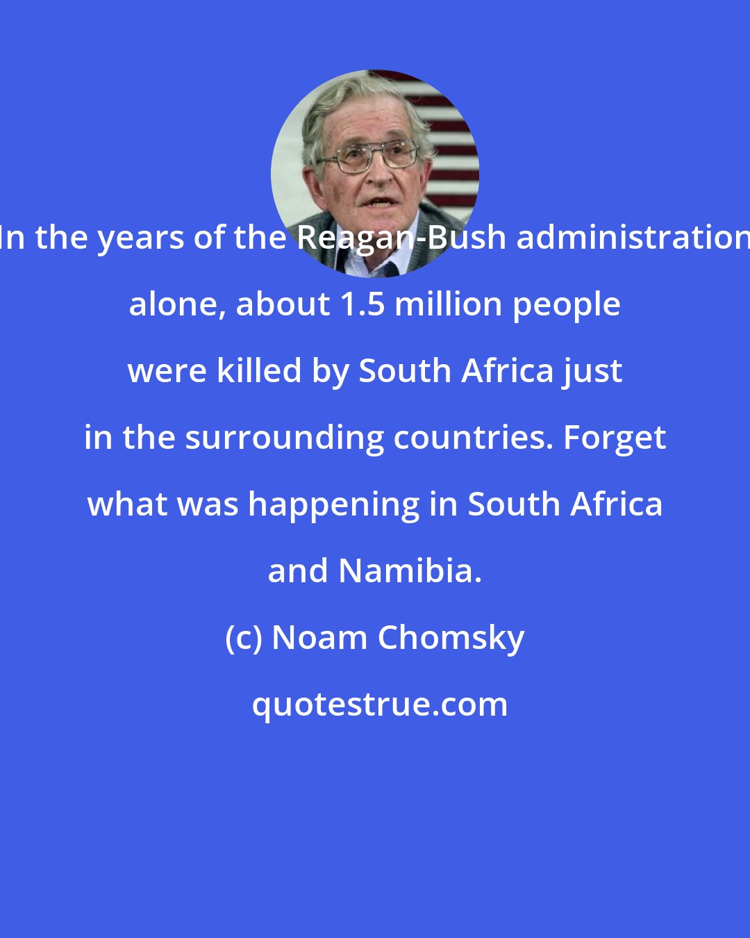 Noam Chomsky: In the years of the Reagan-Bush administration alone, about 1.5 million people were killed by South Africa just in the surrounding countries. Forget what was happening in South Africa and Namibia.
