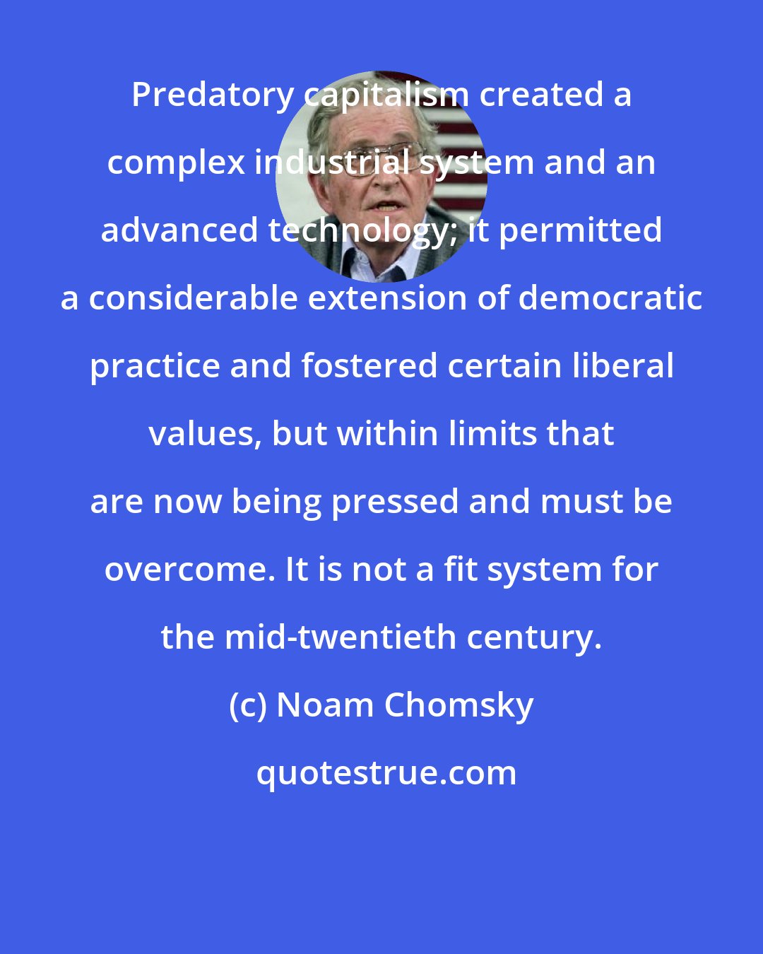 Noam Chomsky: Predatory capitalism created a complex industrial system and an advanced technology; it permitted a considerable extension of democratic practice and fostered certain liberal values, but within limits that are now being pressed and must be overcome. It is not a fit system for the mid-twentieth century.