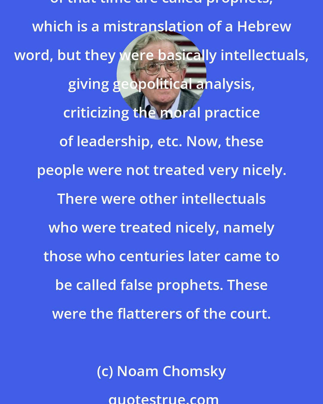 Noam Chomsky: There is a principle of human affairs that goes back millennia, which is that you don't look in the mirror. You can trace this principle back to the Bible. The designated intellectuals of that time are called prophets, which is a mistranslation of a Hebrew word, but they were basically intellectuals, giving geopolitical analysis, criticizing the moral practice of leadership, etc. Now, these people were not treated very nicely. There were other intellectuals who were treated nicely, namely those who centuries later came to be called false prophets. These were the flatterers of the court.