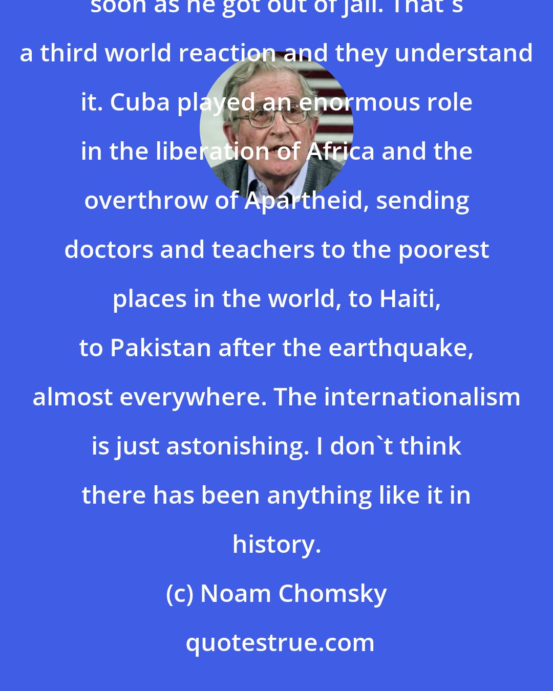 Noam Chomsky: There is a reason why Nelson Mandela went to Cuba to praise Castro and thank the Cuban people almost as soon as he got out of jail. That's a third world reaction and they understand it. Cuba played an enormous role in the liberation of Africa and the overthrow of Apartheid, sending doctors and teachers to the poorest places in the world, to Haiti, to Pakistan after the earthquake, almost everywhere. The internationalism is just astonishing. I don't think there has been anything like it in history.