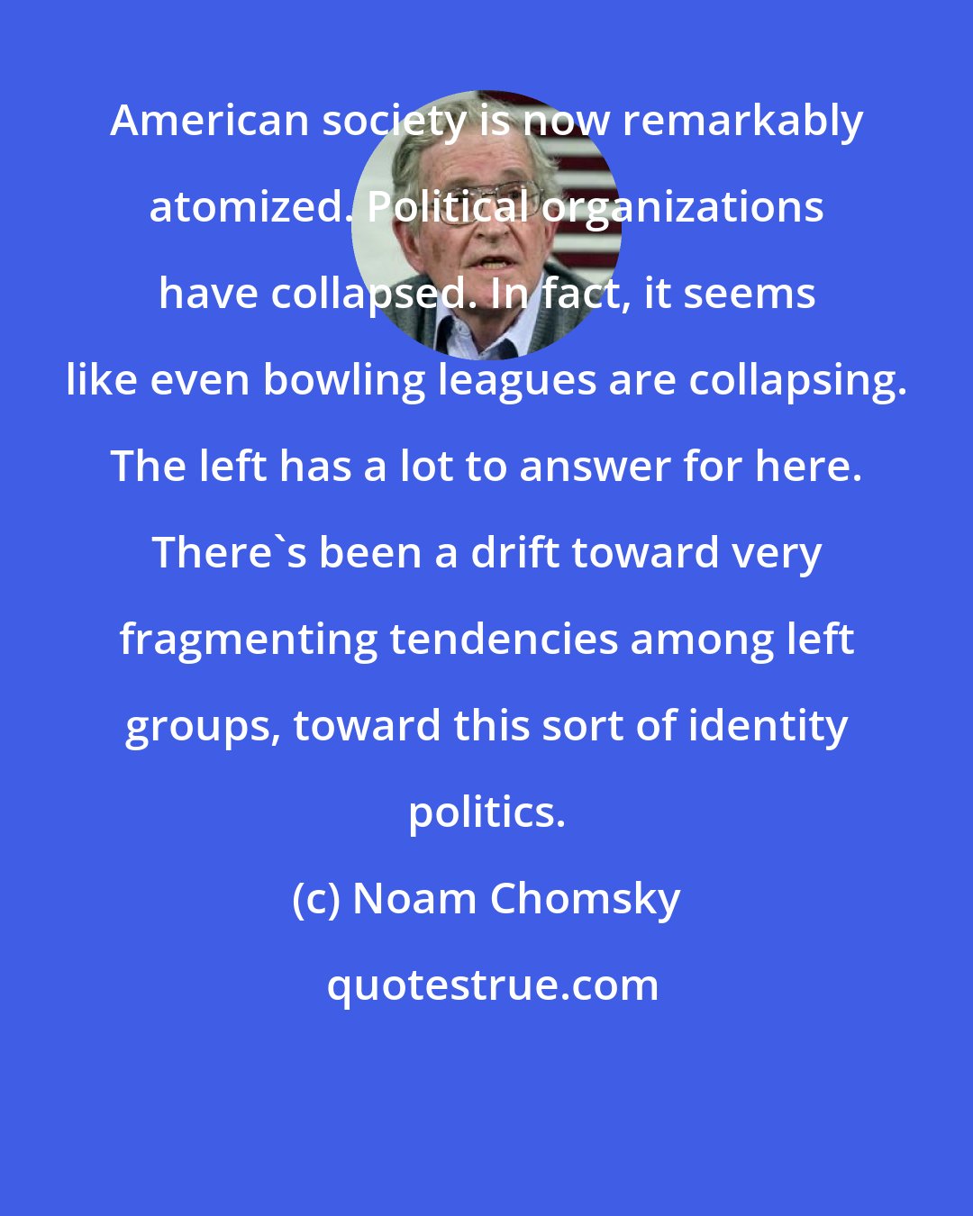 Noam Chomsky: American society is now remarkably atomized. Political organizations have collapsed. In fact, it seems like even bowling leagues are collapsing. The left has a lot to answer for here. There's been a drift toward very fragmenting tendencies among left groups, toward this sort of identity politics.