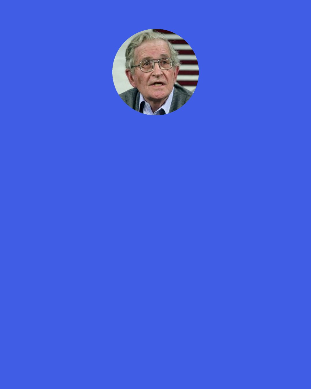 Noam Chomsky: ...dissent, protest, presures of a wide variety that escape elite control can modify the calculus of costs of planners, and offer a slight hope that Washington can be compelled to permit at least some steps towards "justice, freedom and democracy" within its domains.