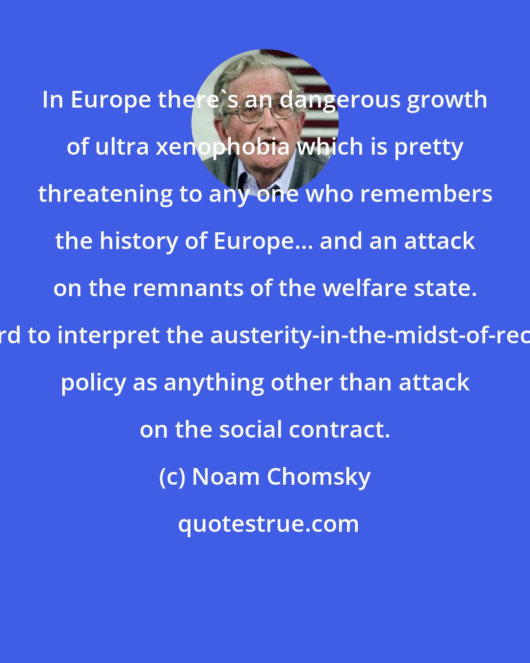 Noam Chomsky: In Europe there's an dangerous growth of ultra xenophobia which is pretty threatening to any one who remembers the history of Europe... and an attack on the remnants of the welfare state. It's hard to interpret the austerity-in-the-midst-of-recession policy as anything other than attack on the social contract.