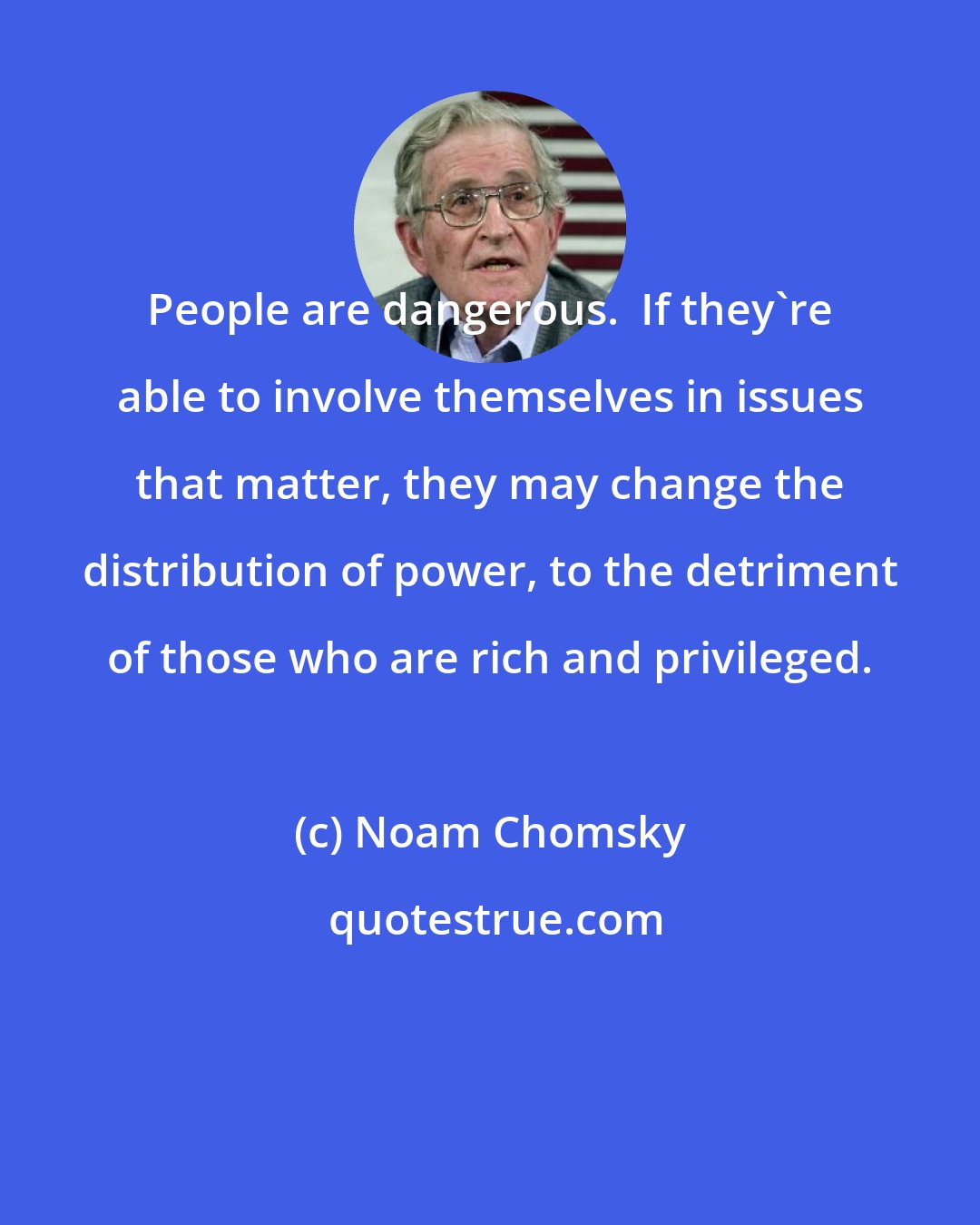 Noam Chomsky: People are dangerous.  If they're able to involve themselves in issues that matter, they may change the distribution of power, to the detriment of those who are rich and privileged.