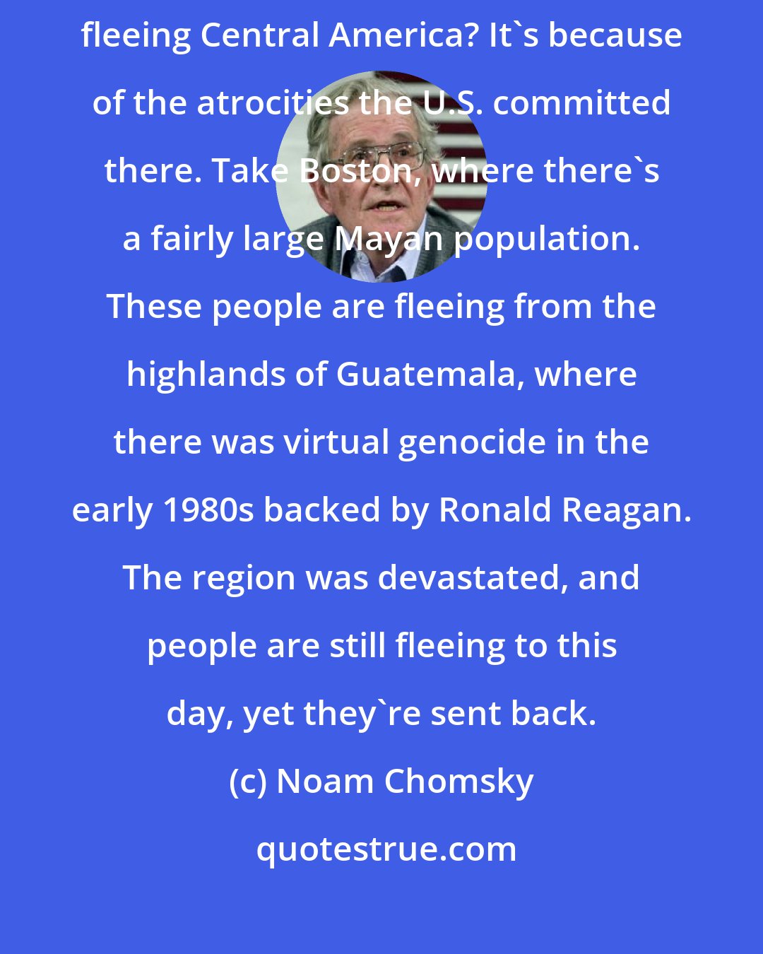 Noam Chomsky: The most dramatic case is that of the Central Americans. Why are people fleeing Central America? It's because of the atrocities the U.S. committed there. Take Boston, where there's a fairly large Mayan population. These people are fleeing from the highlands of Guatemala, where there was virtual genocide in the early 1980s backed by Ronald Reagan. The region was devastated, and people are still fleeing to this day, yet they're sent back.