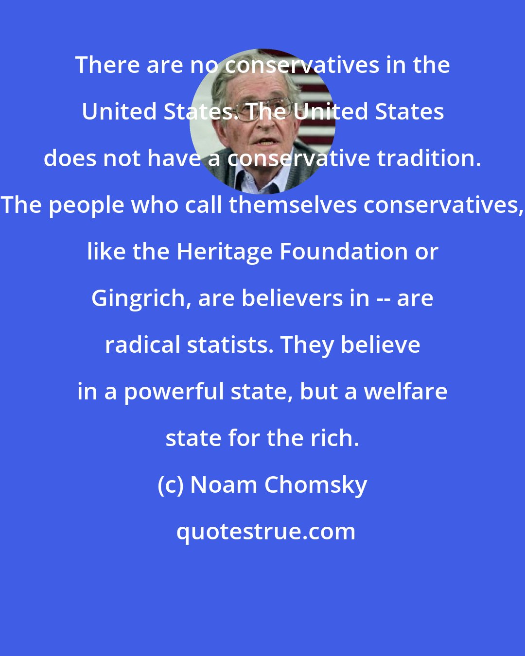 Noam Chomsky: There are no conservatives in the United States. The United States does not have a conservative tradition. The people who call themselves conservatives, like the Heritage Foundation or Gingrich, are believers in -- are radical statists. They believe in a powerful state, but a welfare state for the rich.