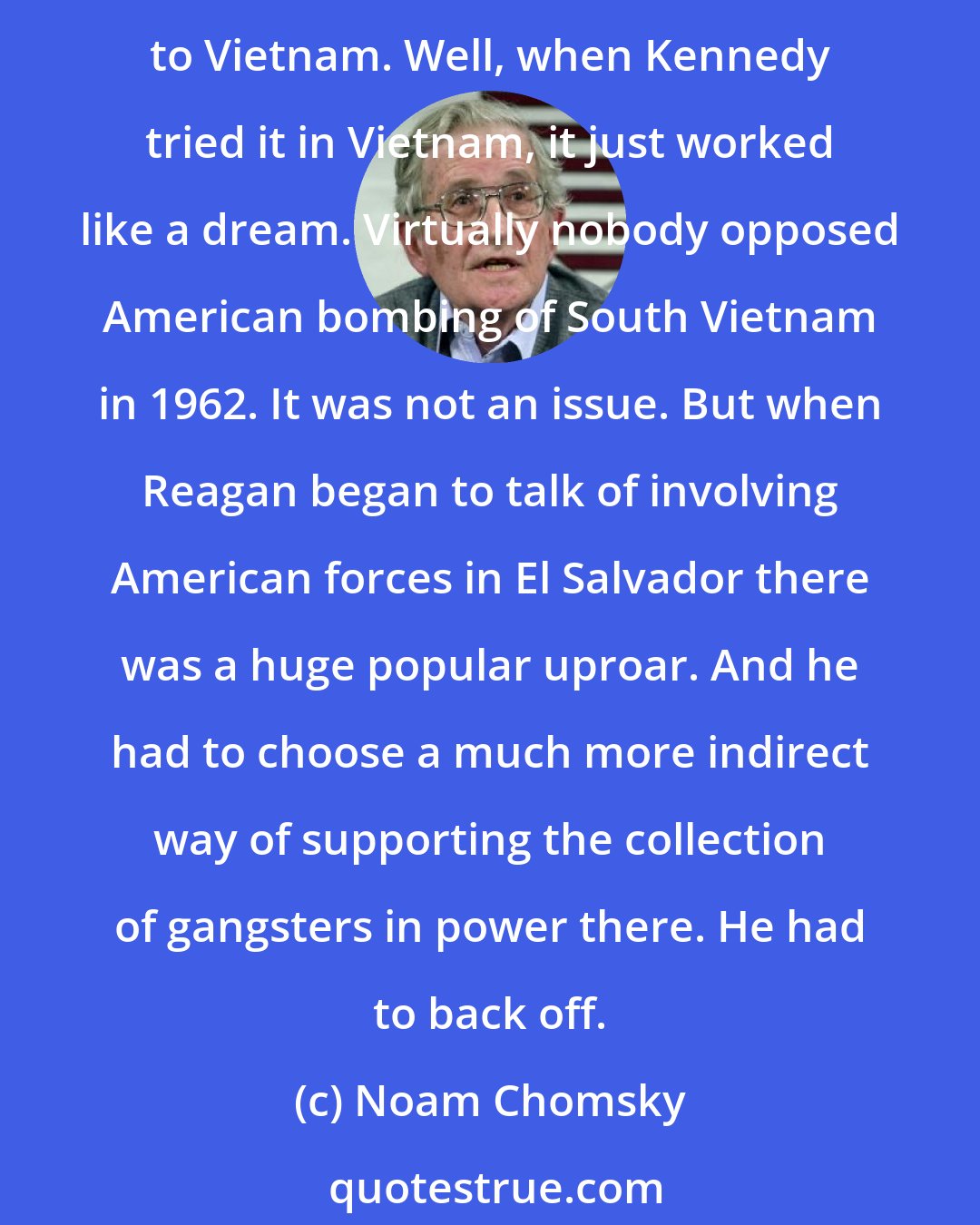 Noam Chomsky: At the beginning of his administration, Reagan tried set the basis for American military intervention in El Salvador - which is about what Kennedy did when he came into office in regard to Vietnam. Well, when Kennedy tried it in Vietnam, it just worked like a dream. Virtually nobody opposed American bombing of South Vietnam in 1962. It was not an issue. But when Reagan began to talk of involving American forces in El Salvador there was a huge popular uproar. And he had to choose a much more indirect way of supporting the collection of gangsters in power there. He had to back off.