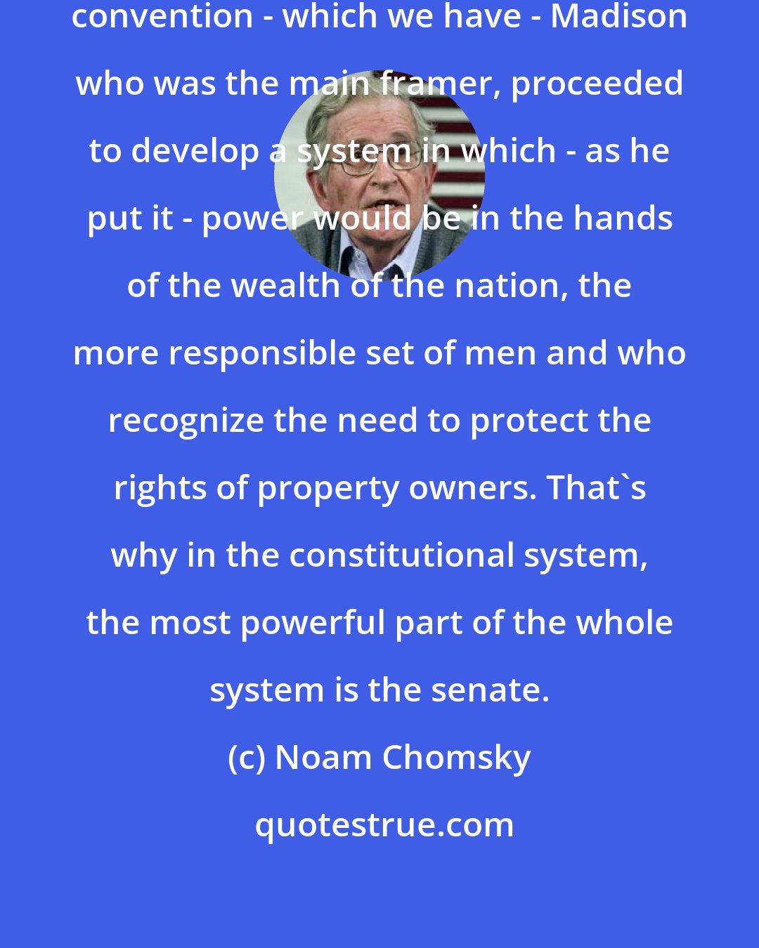 Noam Chomsky: If you look at the minutes of the constitutional convention - which we have - Madison who was the main framer, proceeded to develop a system in which - as he put it - power would be in the hands of the wealth of the nation, the more responsible set of men and who recognize the need to protect the rights of property owners. That's why in the constitutional system, the most powerful part of the whole system is the senate.