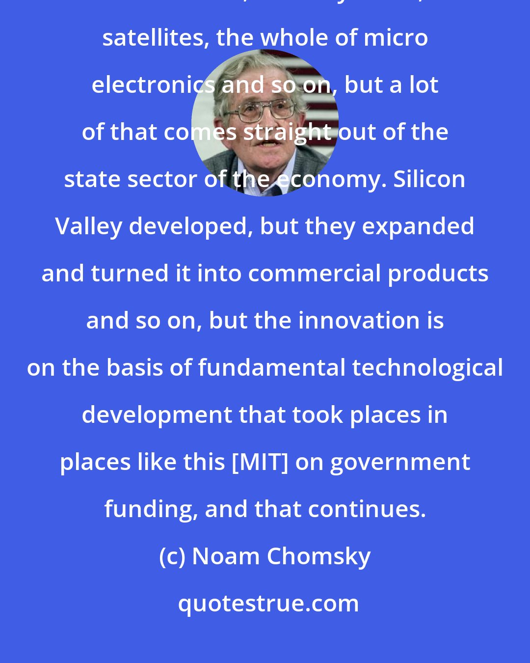 Noam Chomsky: Silicon Valley, after all, feeds off the existence of computers, the internet, the IT systems, satellites, the whole of micro electronics and so on, but a lot of that comes straight out of the state sector of the economy. Silicon Valley developed, but they expanded and turned it into commercial products and so on, but the innovation is on the basis of fundamental technological development that took places in places like this [MIT] on government funding, and that continues.
