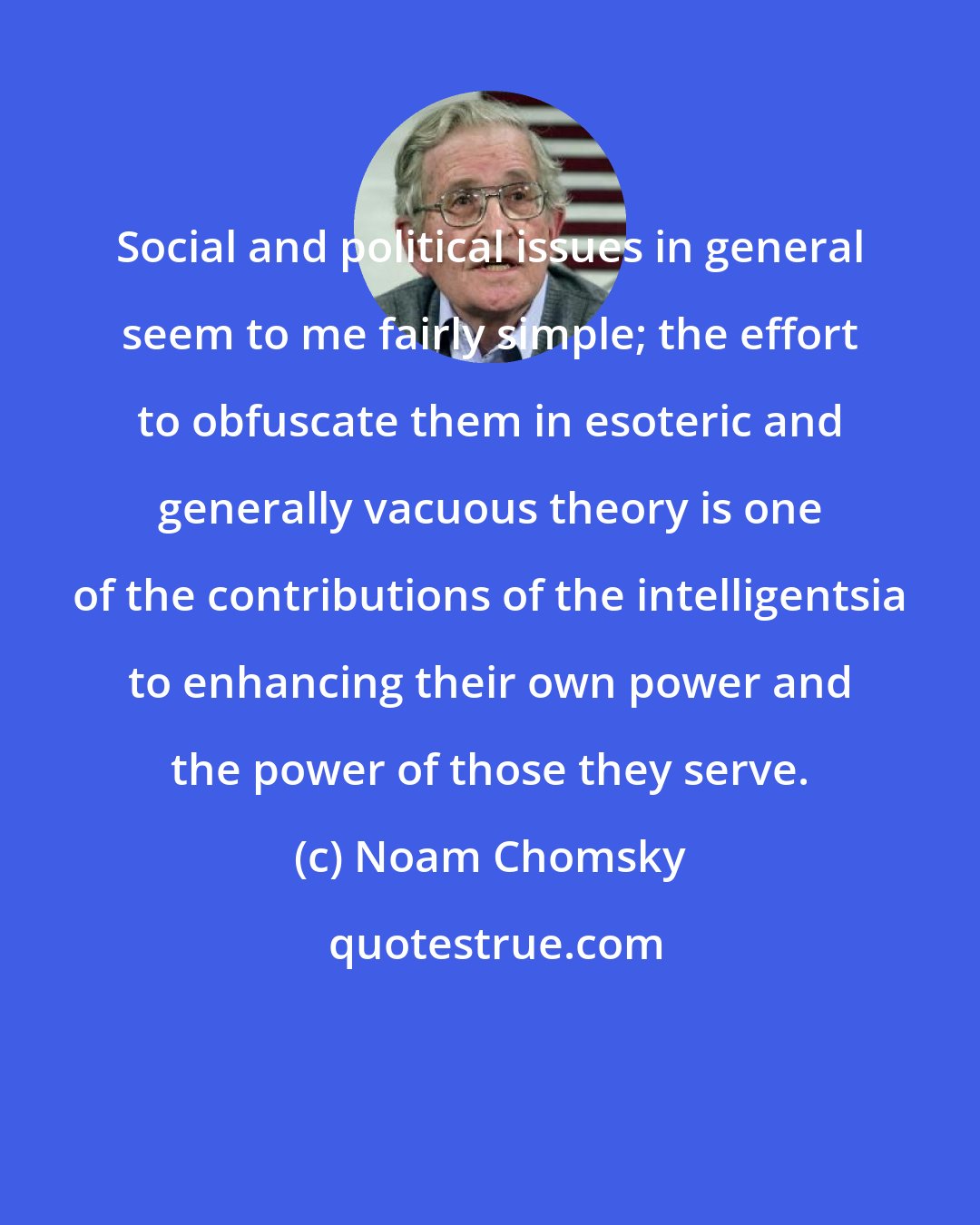 Noam Chomsky: Social and political issues in general seem to me fairly simple; the effort to obfuscate them in esoteric and generally vacuous theory is one of the contributions of the intelligentsia to enhancing their own power and the power of those they serve.