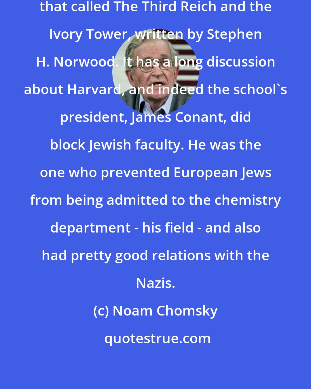 Noam Chomsky: There's an interesting book about that called The Third Reich and the Ivory Tower, written by Stephen H. Norwood. It has a long discussion about Harvard, and indeed the school's president, James Conant, did block Jewish faculty. He was the one who prevented European Jews from being admitted to the chemistry department - his field - and also had pretty good relations with the Nazis.