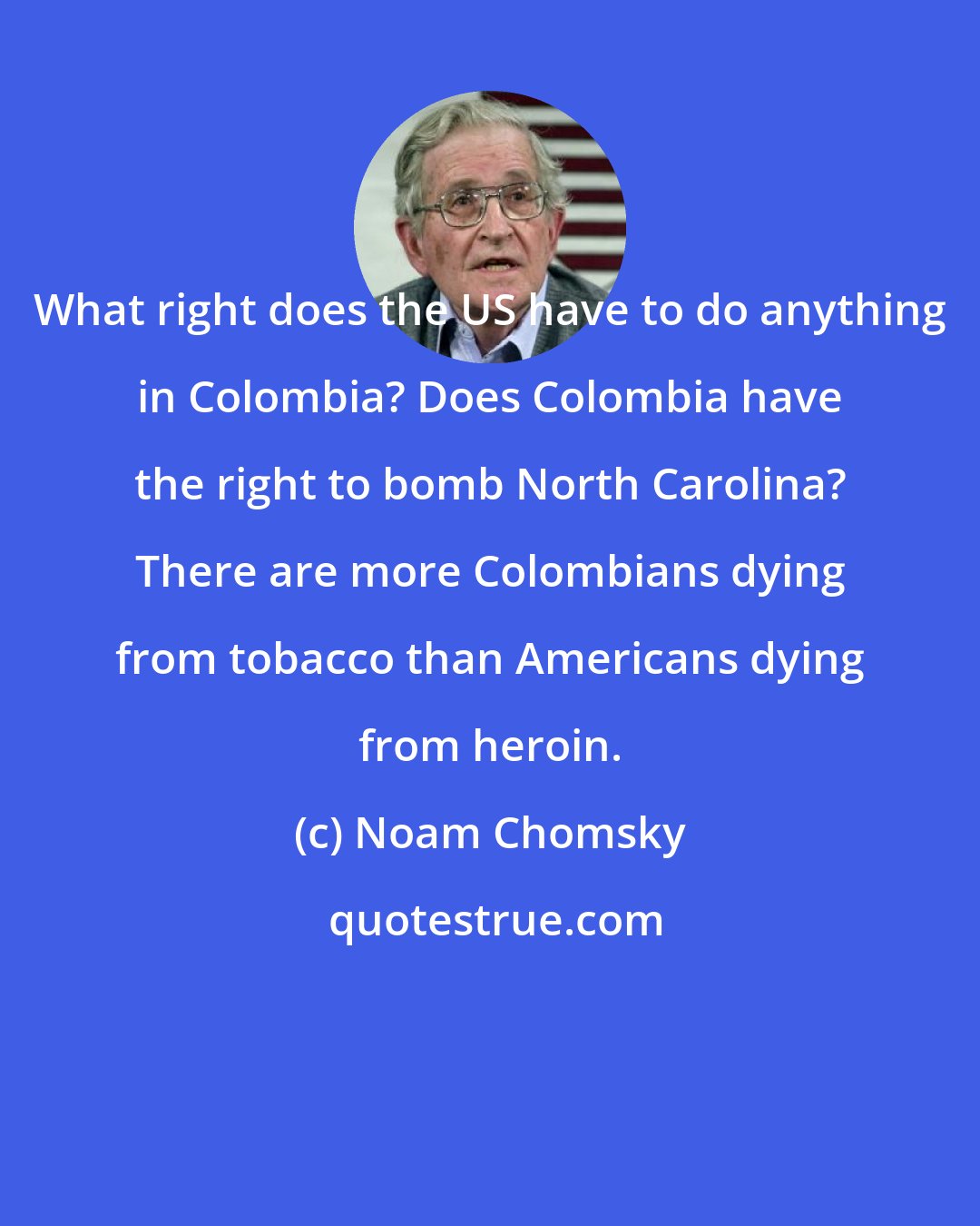 Noam Chomsky: What right does the US have to do anything in Colombia? Does Colombia have the right to bomb North Carolina? There are more Colombians dying from tobacco than Americans dying from heroin.