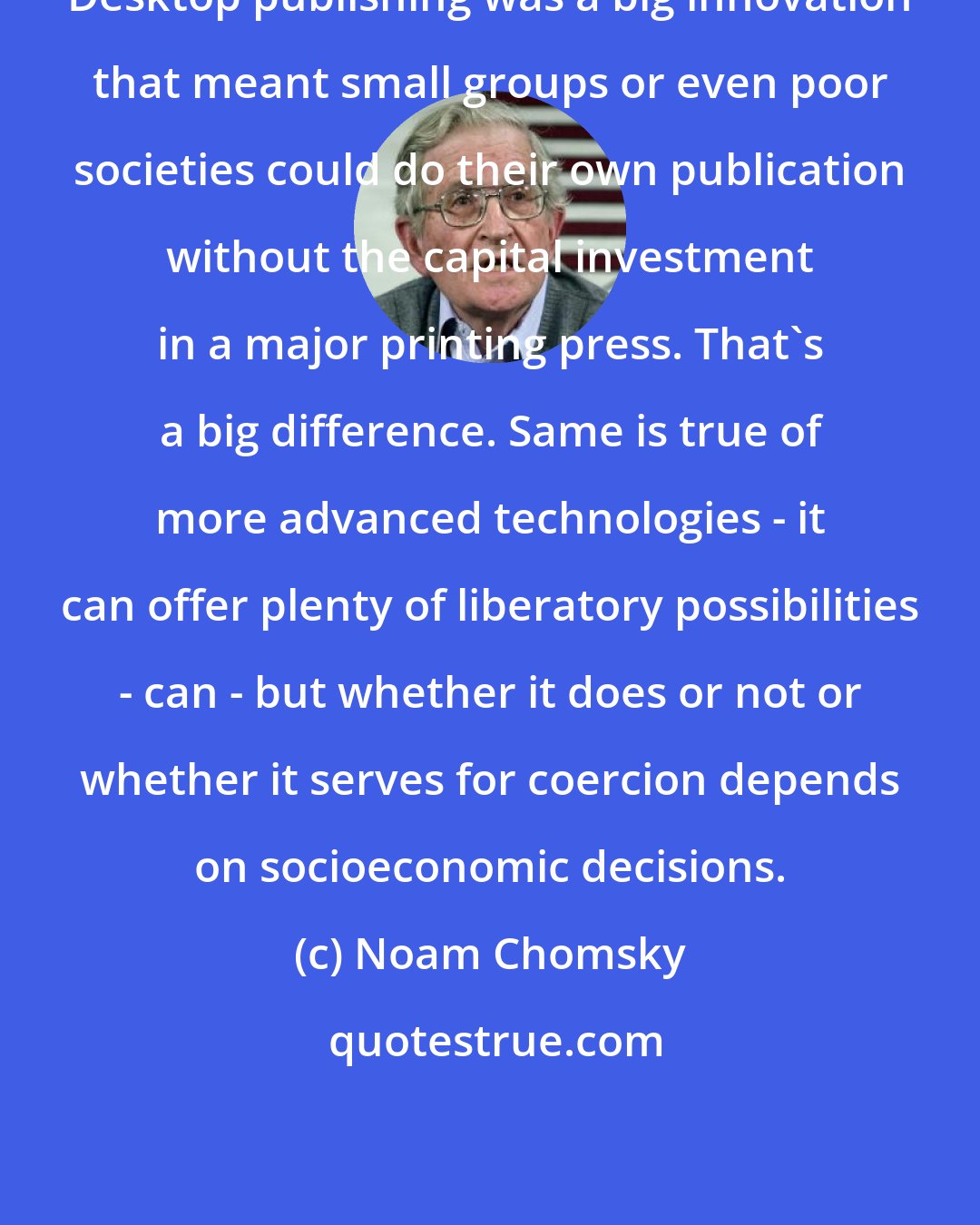 Noam Chomsky: Desktop publishing was a big innovation that meant small groups or even poor societies could do their own publication without the capital investment in a major printing press. That's a big difference. Same is true of more advanced technologies - it can offer plenty of liberatory possibilities - can - but whether it does or not or whether it serves for coercion depends on socioeconomic decisions.