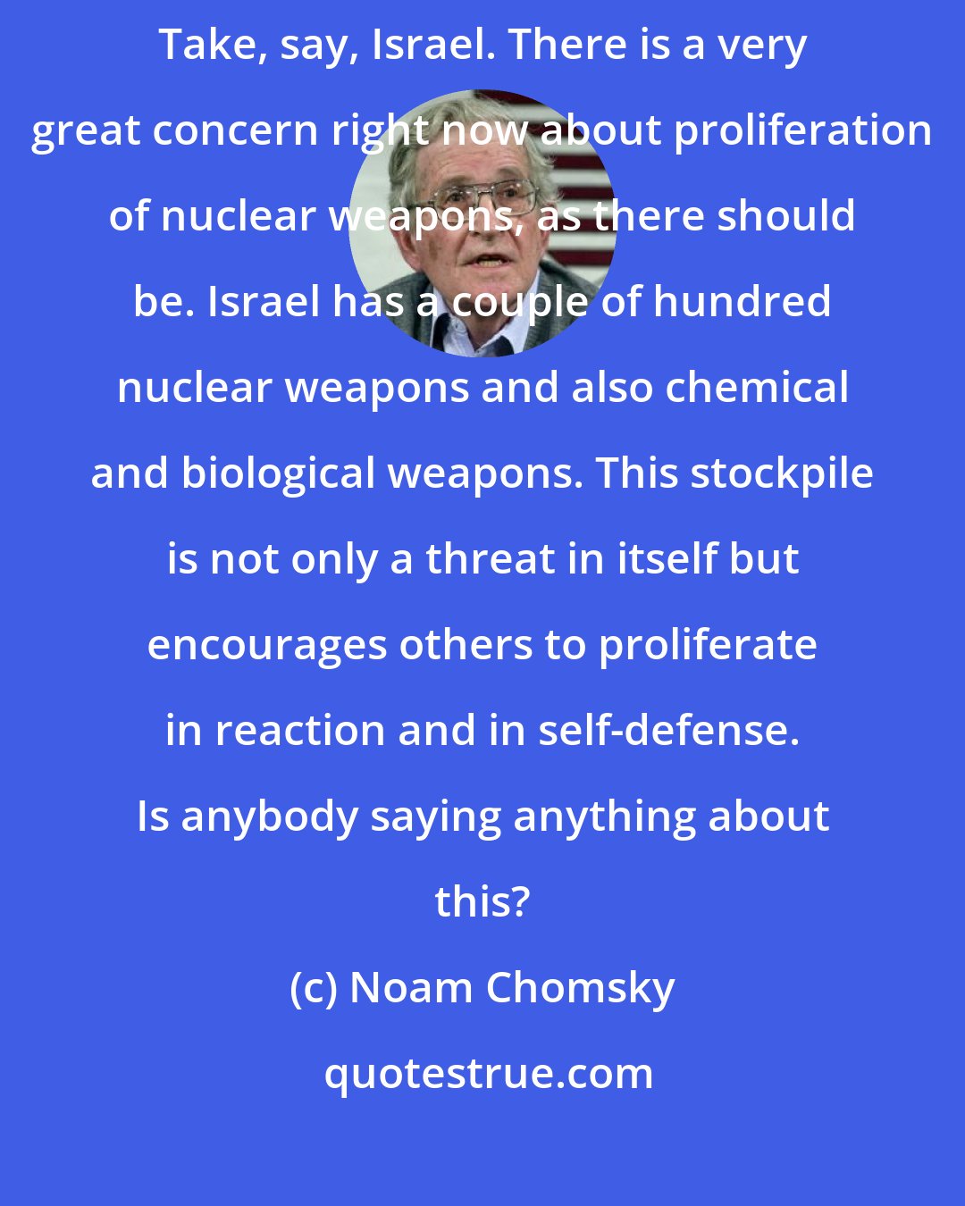 Noam Chomsky: If you want to find weapons of destruction, you can find them all over the place. Take, say, Israel. There is a very great concern right now about proliferation of nuclear weapons, as there should be. Israel has a couple of hundred nuclear weapons and also chemical and biological weapons. This stockpile is not only a threat in itself but encourages others to proliferate in reaction and in self-defense. Is anybody saying anything about this?