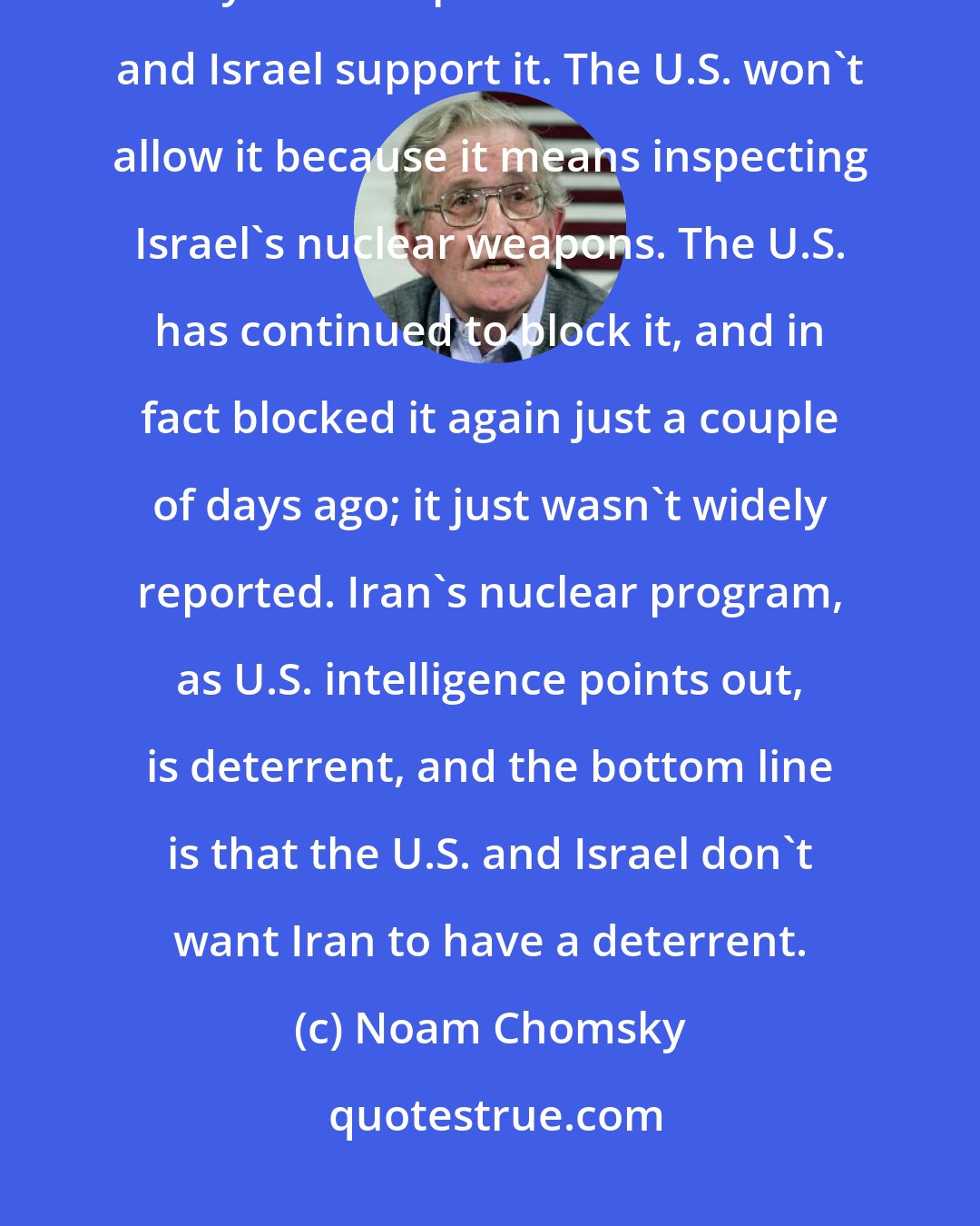 Noam Chomsky: Iran has been calling for it for years, and the Arab countries support it. Everyone except the United States and Israel support it. The U.S. won't allow it because it means inspecting Israel's nuclear weapons. The U.S. has continued to block it, and in fact blocked it again just a couple of days ago; it just wasn't widely reported. Iran's nuclear program, as U.S. intelligence points out, is deterrent, and the bottom line is that the U.S. and Israel don't want Iran to have a deterrent.