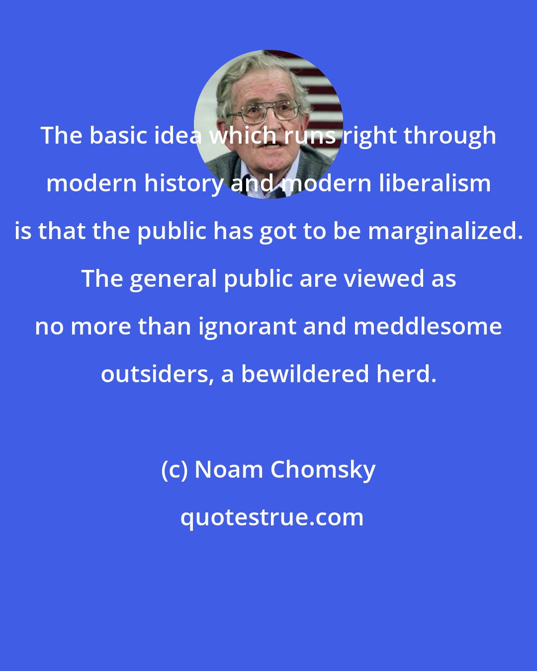 Noam Chomsky: The basic idea which runs right through modern history and modern liberalism is that the public has got to be marginalized. The general public are viewed as no more than ignorant and meddlesome outsiders, a bewildered herd.