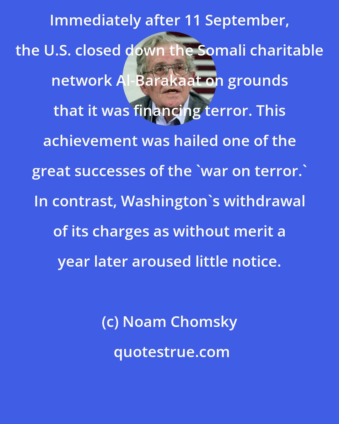 Noam Chomsky: Immediately after 11 September, the U.S. closed down the Somali charitable network Al-Barakaat on grounds that it was financing terror. This achievement was hailed one of the great successes of the 'war on terror.' In contrast, Washington's withdrawal of its charges as without merit a year later aroused little notice.