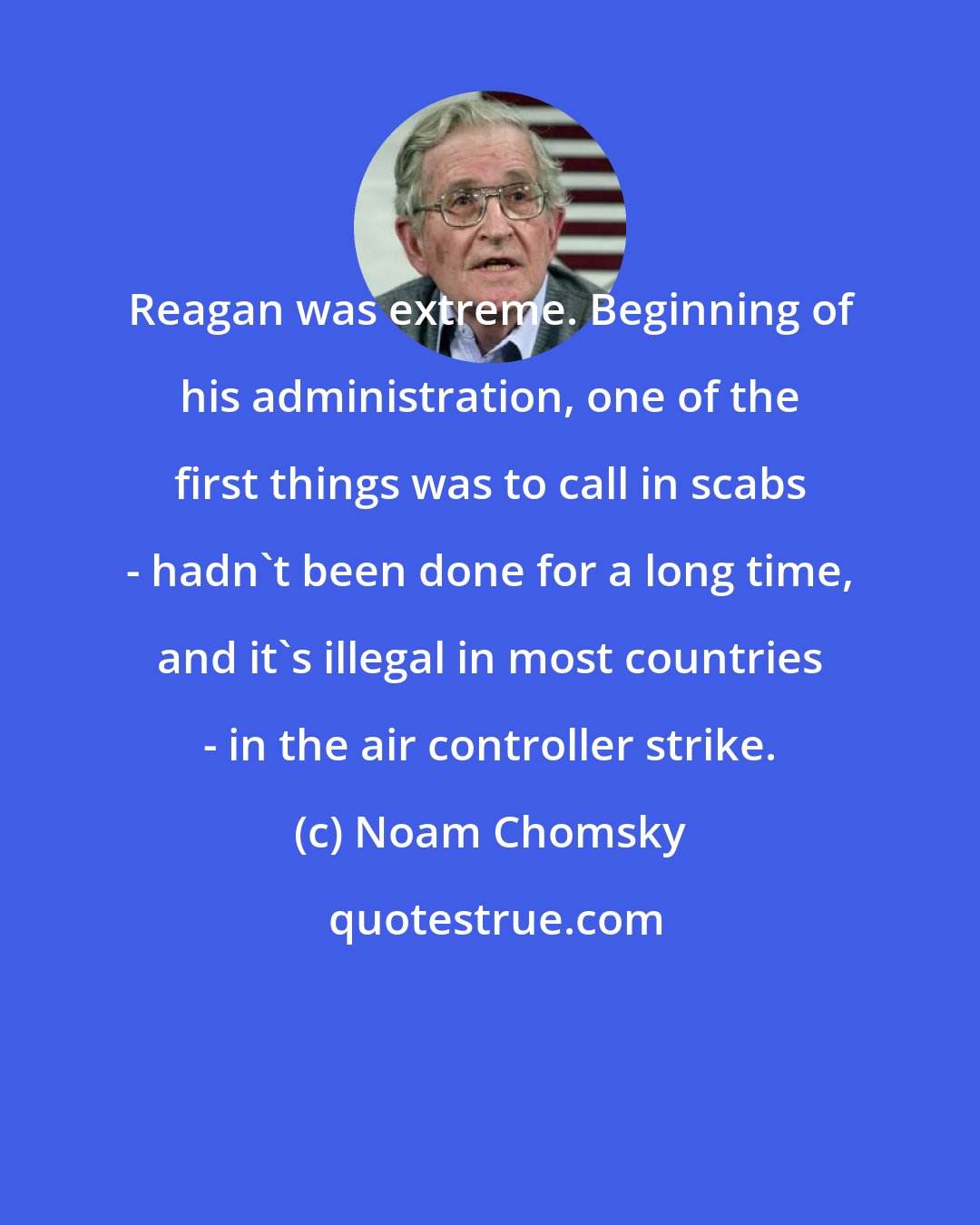 Noam Chomsky: Reagan was extreme. Beginning of his administration, one of the first things was to call in scabs - hadn't been done for a long time, and it's illegal in most countries - in the air controller strike.