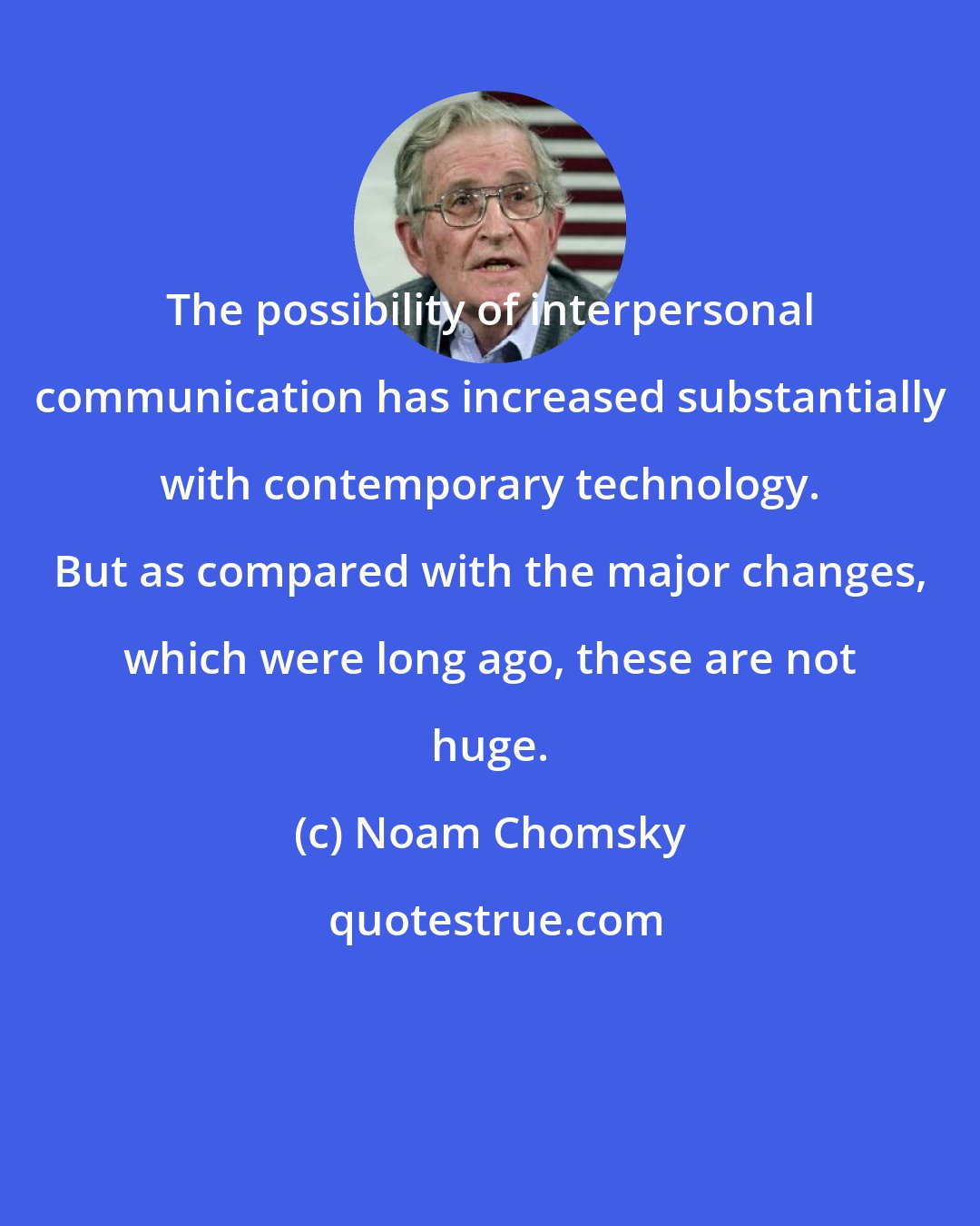 Noam Chomsky: The possibility of interpersonal communication has increased substantially with contemporary technology. But as compared with the major changes, which were long ago, these are not huge.