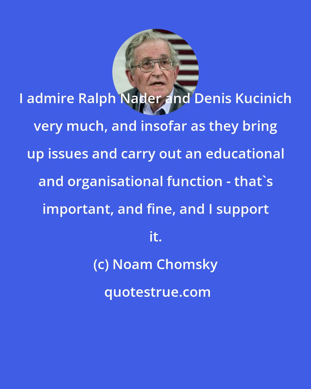 Noam Chomsky: I admire Ralph Nader and Denis Kucinich very much, and insofar as they bring up issues and carry out an educational and organisational function - that's important, and fine, and I support it.