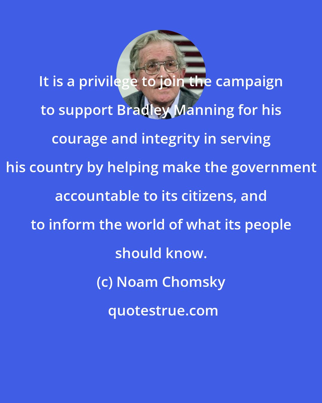 Noam Chomsky: It is a privilege to join the campaign to support Bradley Manning for his courage and integrity in serving his country by helping make the government accountable to its citizens, and to inform the world of what its people should know.