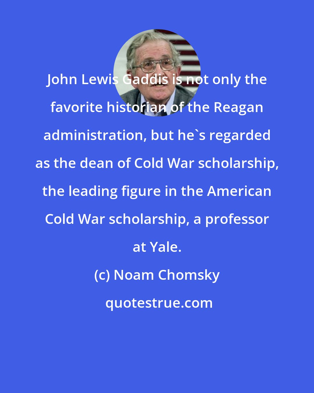Noam Chomsky: John Lewis Gaddis is not only the favorite historian of the Reagan administration, but he's regarded as the dean of Cold War scholarship, the leading figure in the American Cold War scholarship, a professor at Yale.