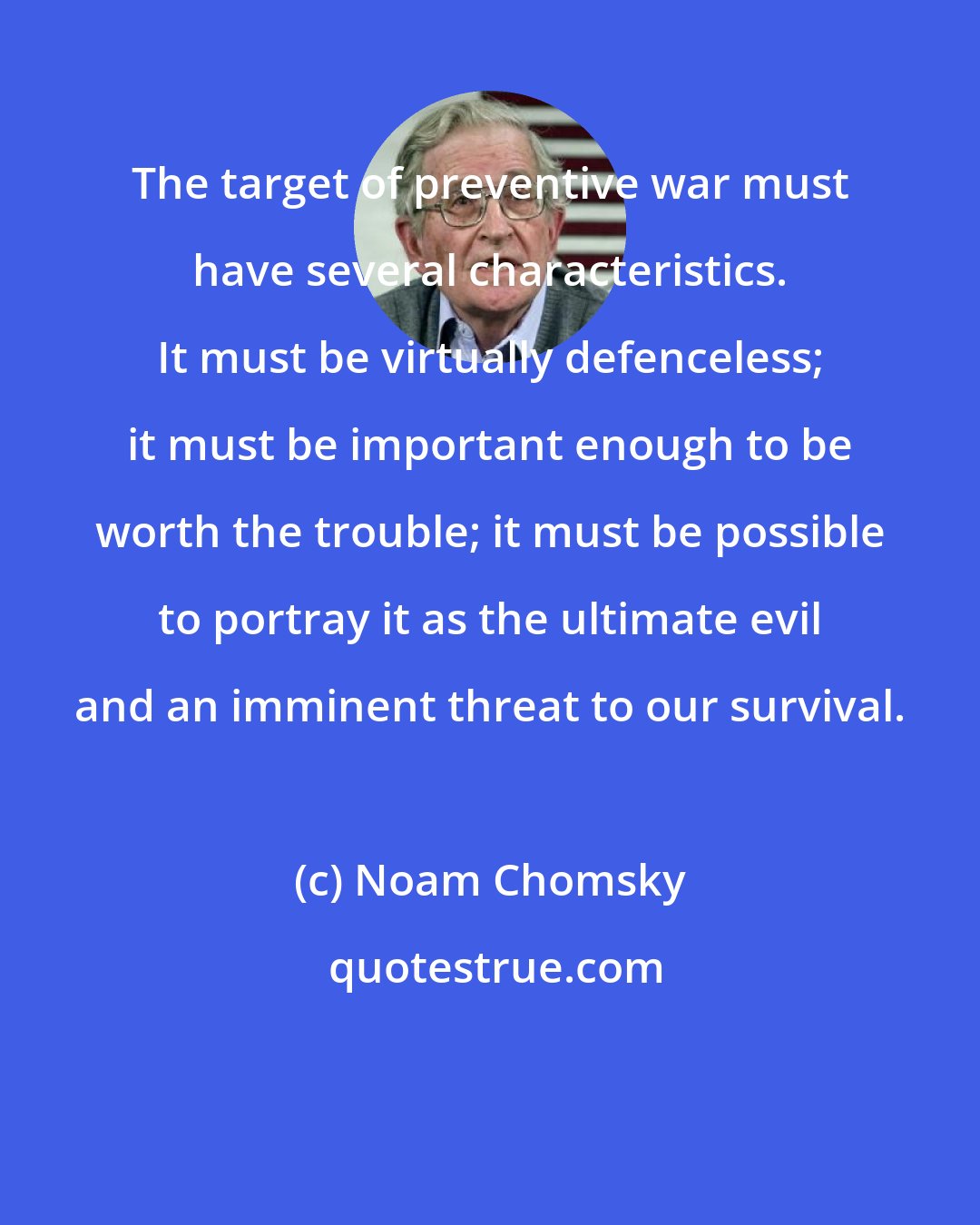 Noam Chomsky: The target of preventive war must have several characteristics. It must be virtually defenceless; it must be important enough to be worth the trouble; it must be possible to portray it as the ultimate evil and an imminent threat to our survival.