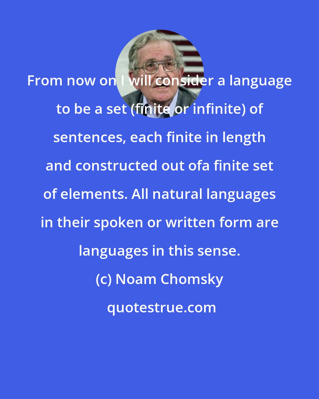 Noam Chomsky: From now on I will consider a language to be a set (finite or infinite) of sentences, each finite in length and constructed out ofa finite set of elements. All natural languages in their spoken or written form are languages in this sense.