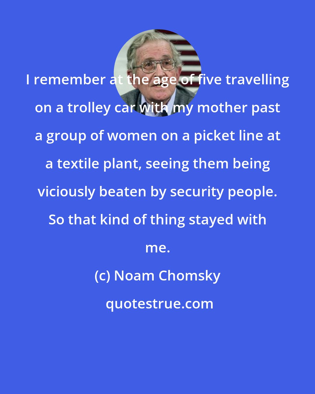 Noam Chomsky: I remember at the age of five travelling on a trolley car with my mother past a group of women on a picket line at a textile plant, seeing them being viciously beaten by security people. So that kind of thing stayed with me.