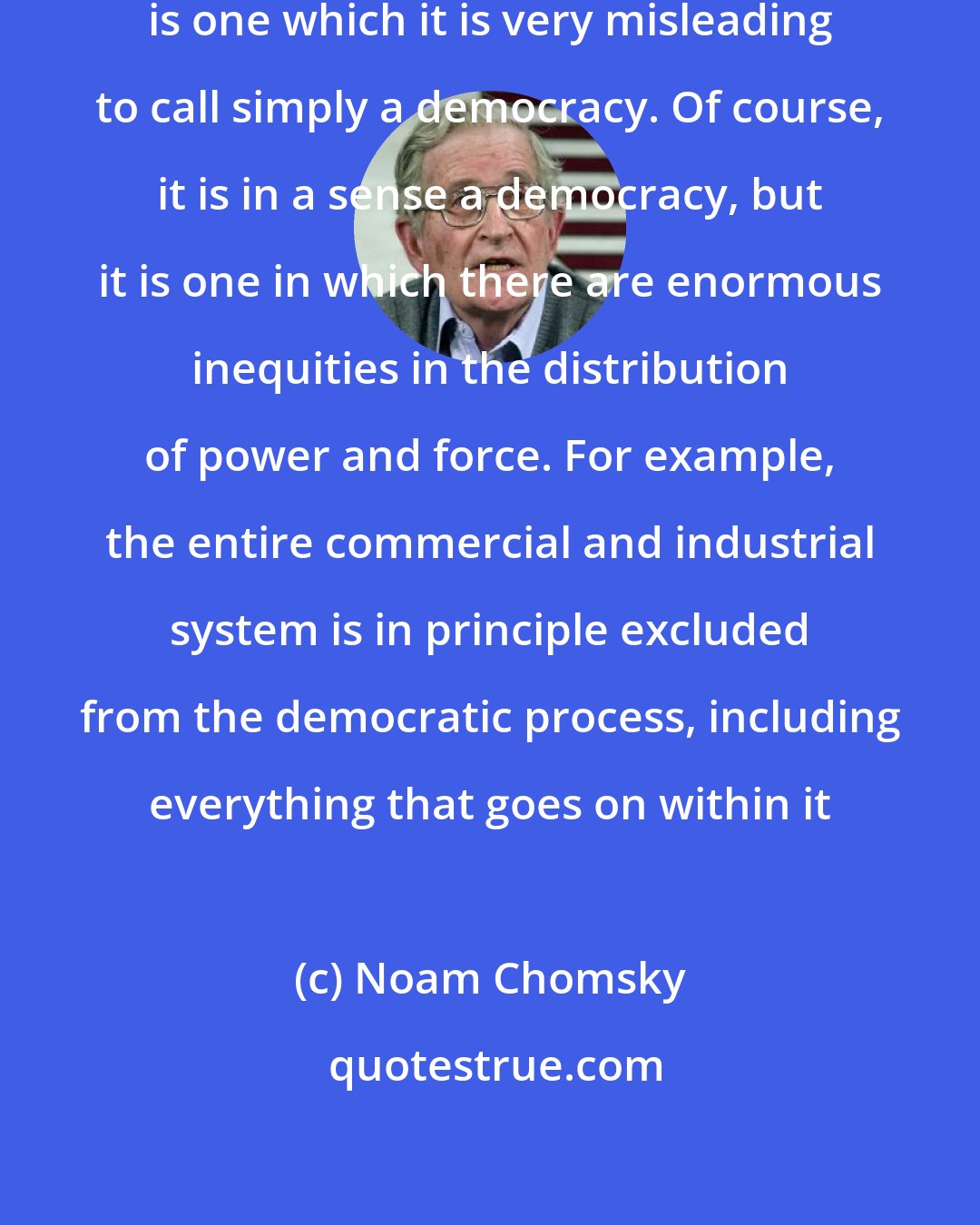 Noam Chomsky: The real world of American society is one which it is very misleading to call simply a democracy. Of course, it is in a sense a democracy, but it is one in which there are enormous inequities in the distribution of power and force. For example, the entire commercial and industrial system is in principle excluded from the democratic process, including everything that goes on within it