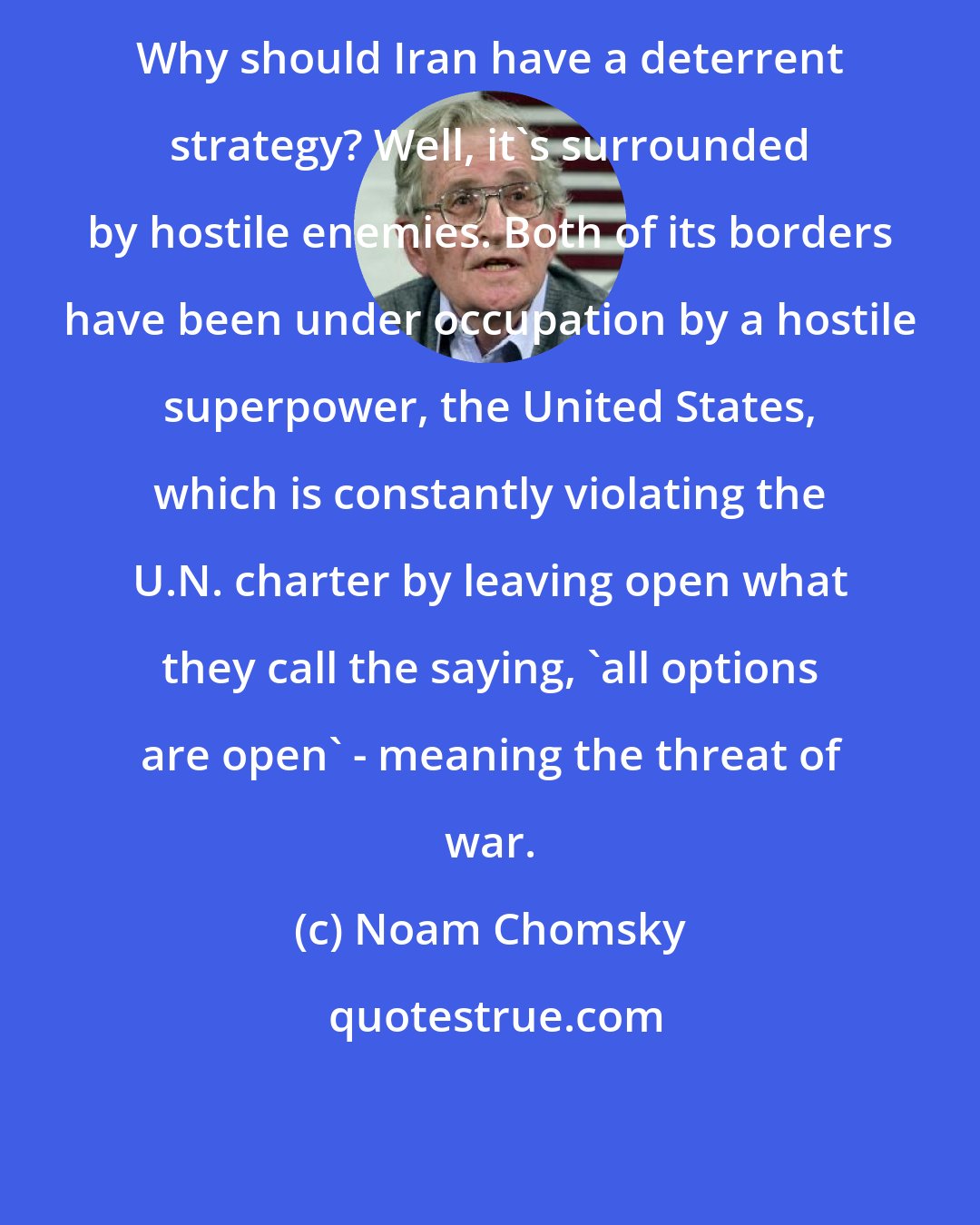 Noam Chomsky: Why should Iran have a deterrent strategy? Well, it's surrounded by hostile enemies. Both of its borders have been under occupation by a hostile superpower, the United States, which is constantly violating the U.N. charter by leaving open what they call the saying, 'all options are open' - meaning the threat of war.