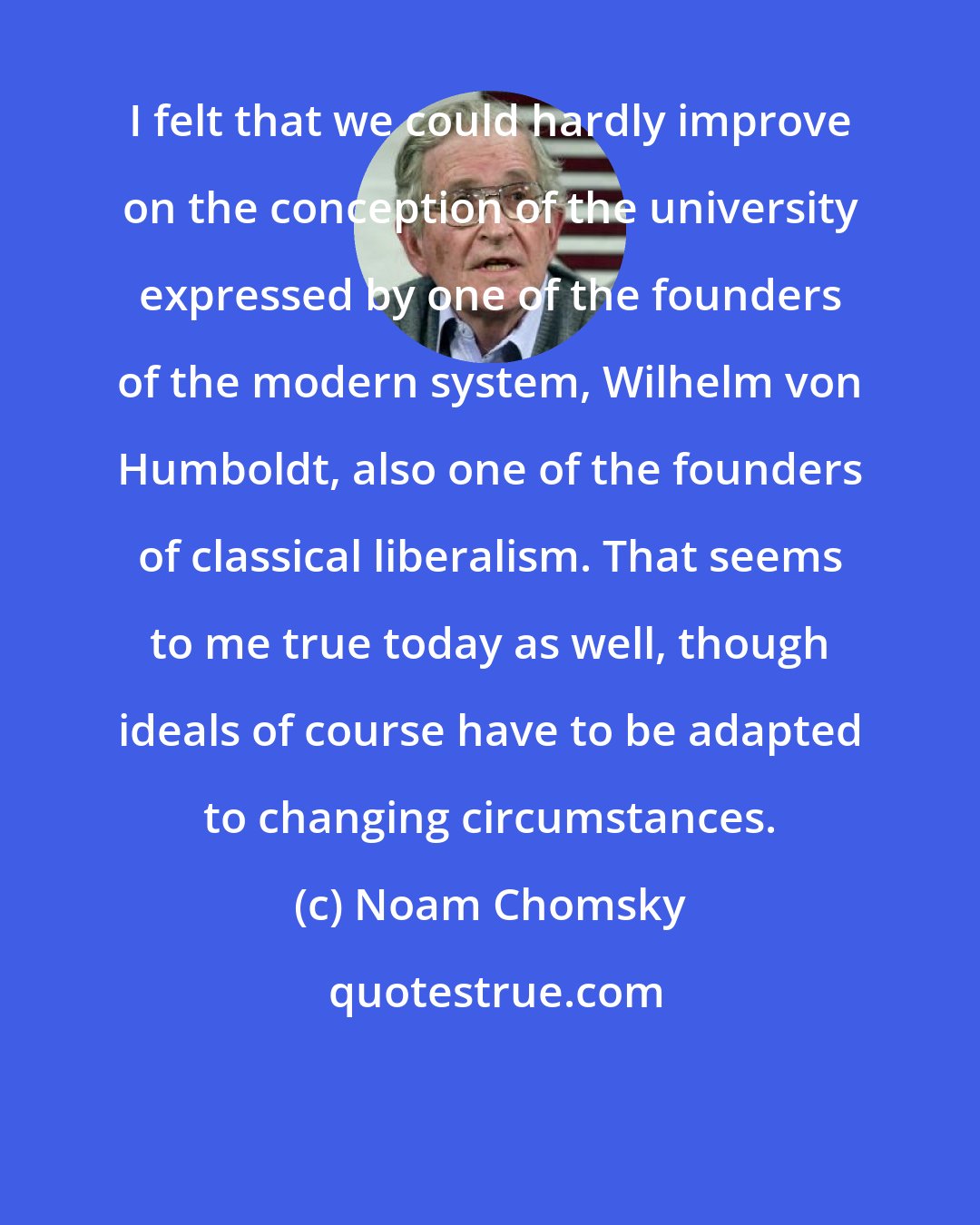 Noam Chomsky: I felt that we could hardly improve on the conception of the university expressed by one of the founders of the modern system, Wilhelm von Humboldt, also one of the founders of classical liberalism. That seems to me true today as well, though ideals of course have to be adapted to changing circumstances.