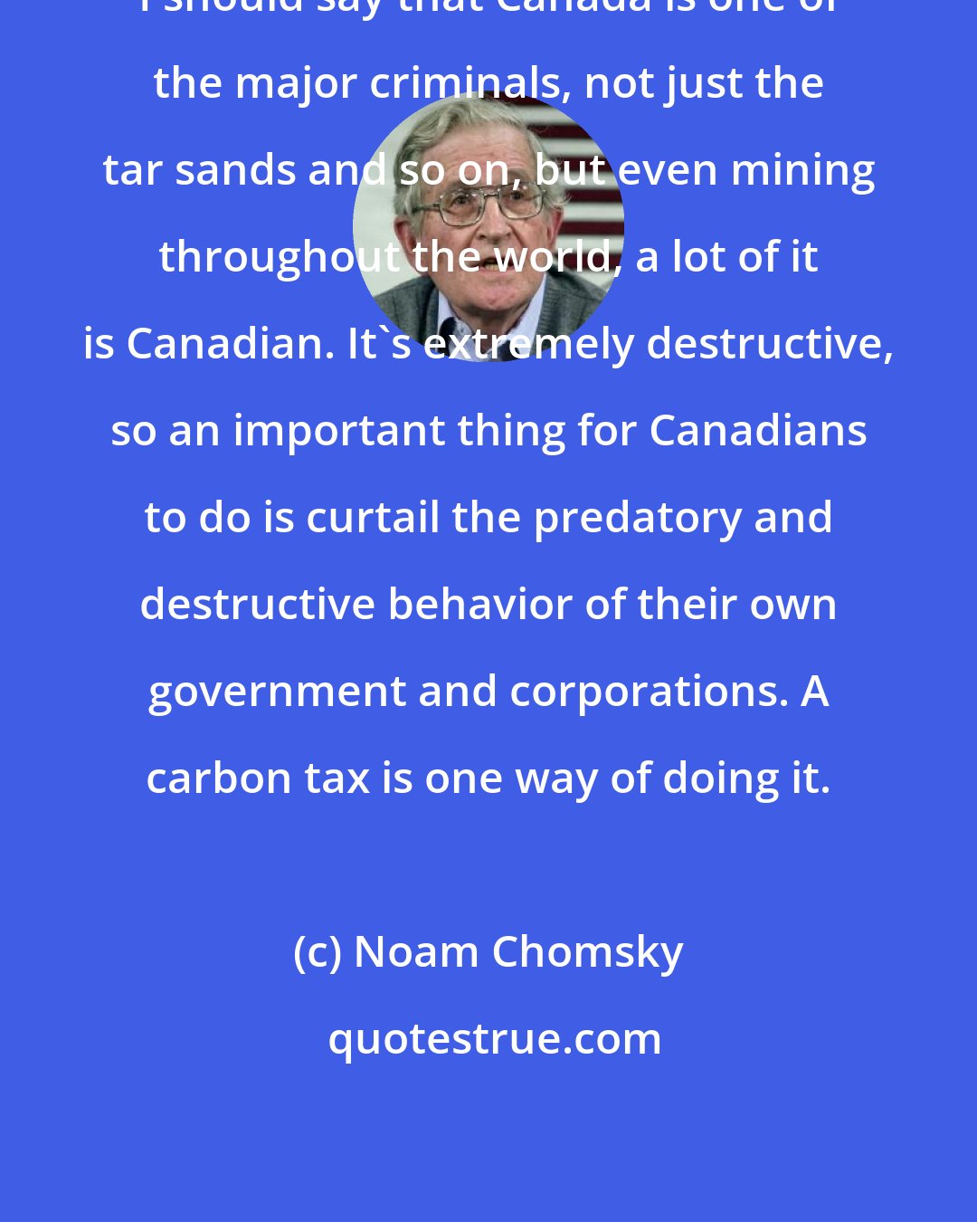 Noam Chomsky: I should say that Canada is one of the major criminals, not just the tar sands and so on, but even mining throughout the world, a lot of it is Canadian. It's extremely destructive, so an important thing for Canadians to do is curtail the predatory and destructive behavior of their own government and corporations. A carbon tax is one way of doing it.