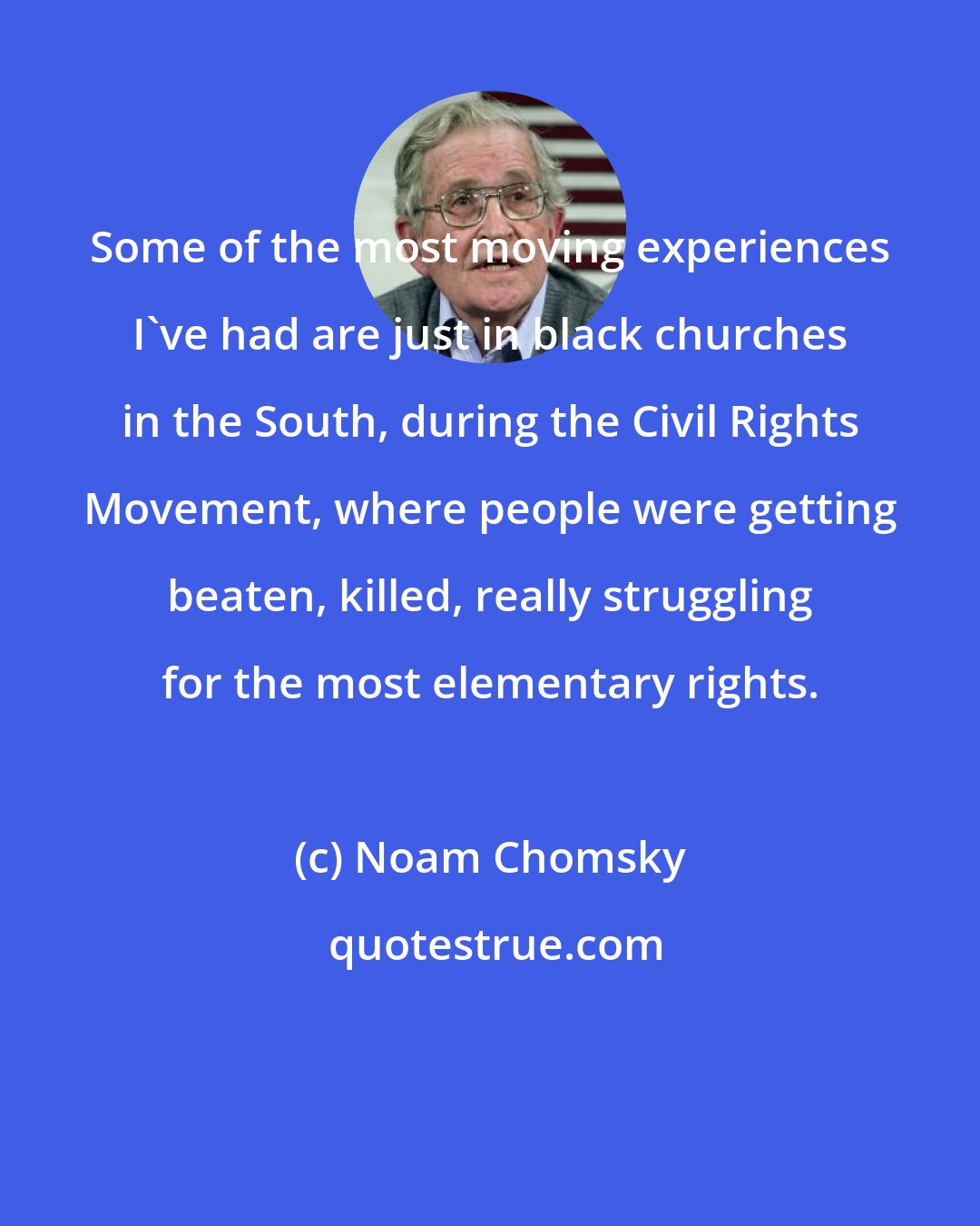 Noam Chomsky: Some of the most moving experiences I've had are just in black churches in the South, during the Civil Rights Movement, where people were getting beaten, killed, really struggling for the most elementary rights.