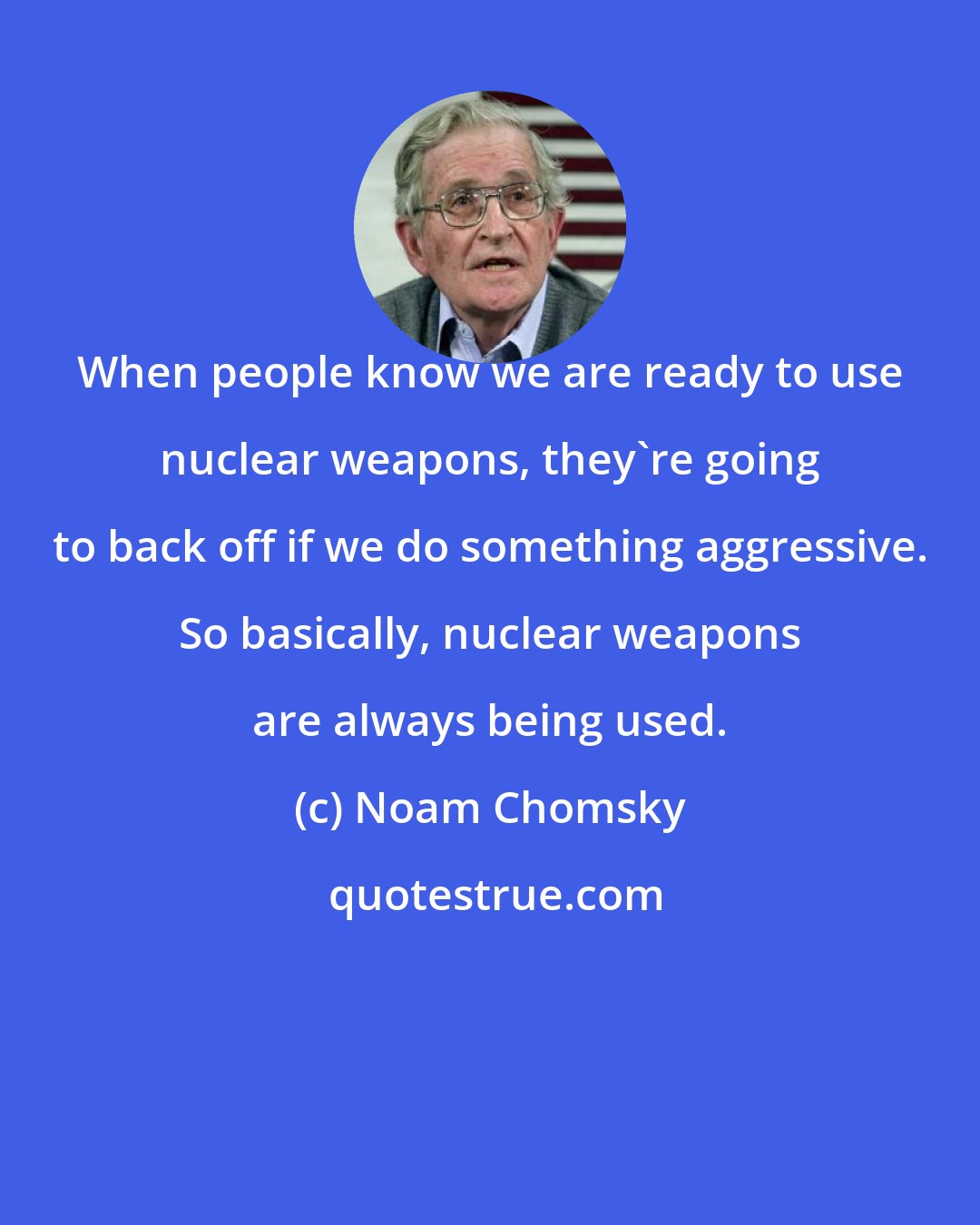 Noam Chomsky: When people know we are ready to use nuclear weapons, they're going to back off if we do something aggressive. So basically, nuclear weapons are always being used.