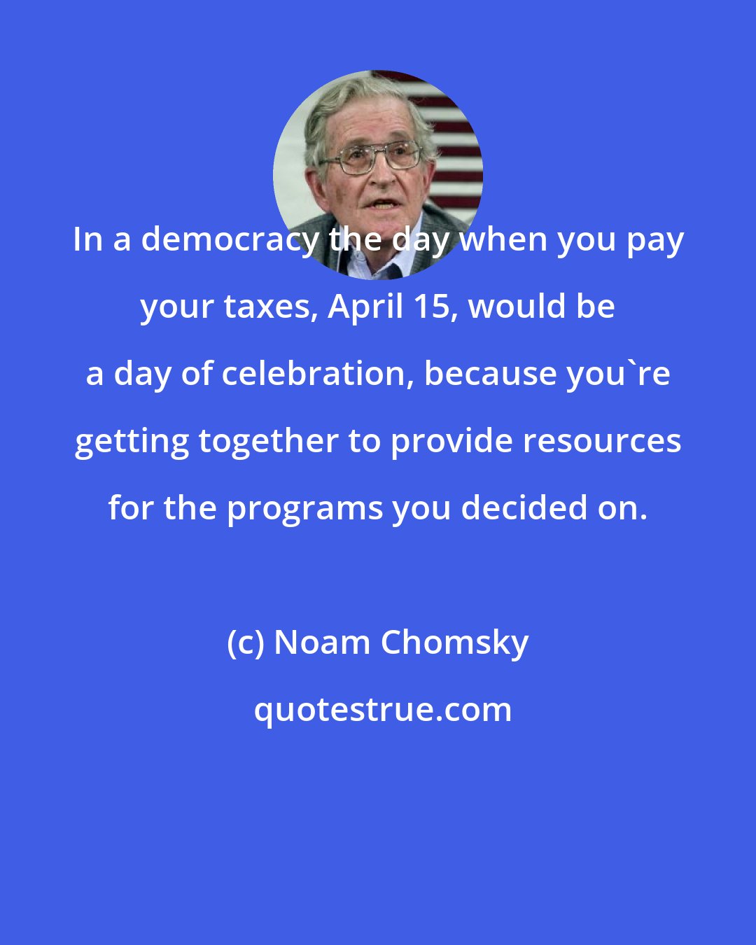 Noam Chomsky: In a democracy the day when you pay your taxes, April 15, would be a day of celebration, because you're getting together to provide resources for the programs you decided on.