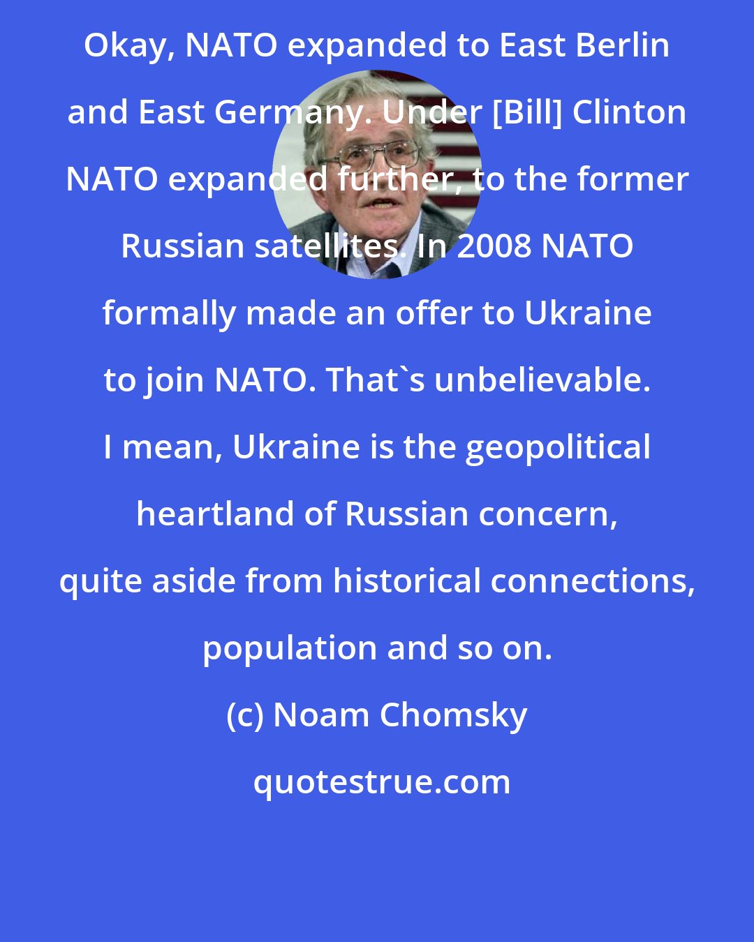 Noam Chomsky: Okay, NATO expanded to East Berlin and East Germany. Under [Bill] Clinton NATO expanded further, to the former Russian satellites. In 2008 NATO formally made an offer to Ukraine to join NATO. That's unbelievable. I mean, Ukraine is the geopolitical heartland of Russian concern, quite aside from historical connections, population and so on.