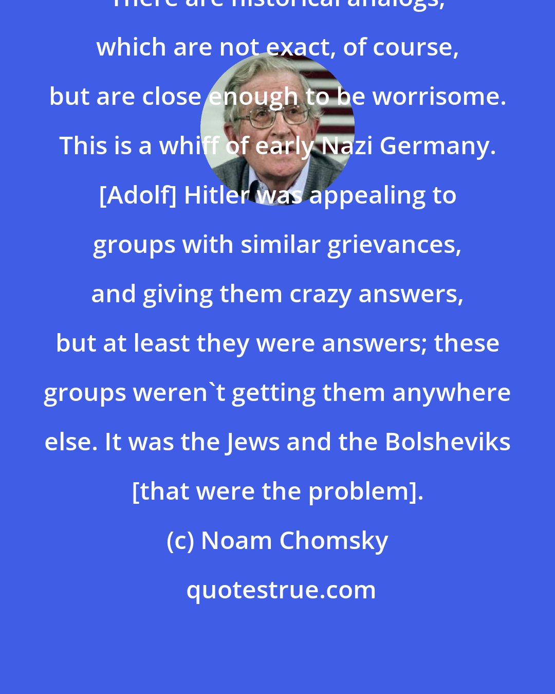 Noam Chomsky: There are historical analogs, which are not exact, of course, but are close enough to be worrisome. This is a whiff of early Nazi Germany. [Adolf] Hitler was appealing to groups with similar grievances, and giving them crazy answers, but at least they were answers; these groups weren't getting them anywhere else. It was the Jews and the Bolsheviks [that were the problem].