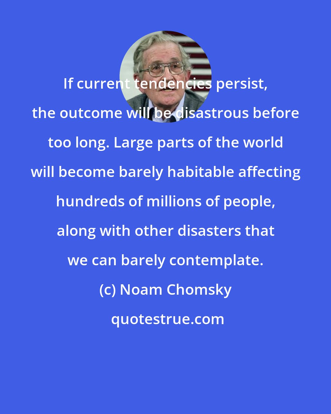 Noam Chomsky: If current tendencies persist, the outcome will be disastrous before too long. Large parts of the world will become barely habitable affecting hundreds of millions of people, along with other disasters that we can barely contemplate.