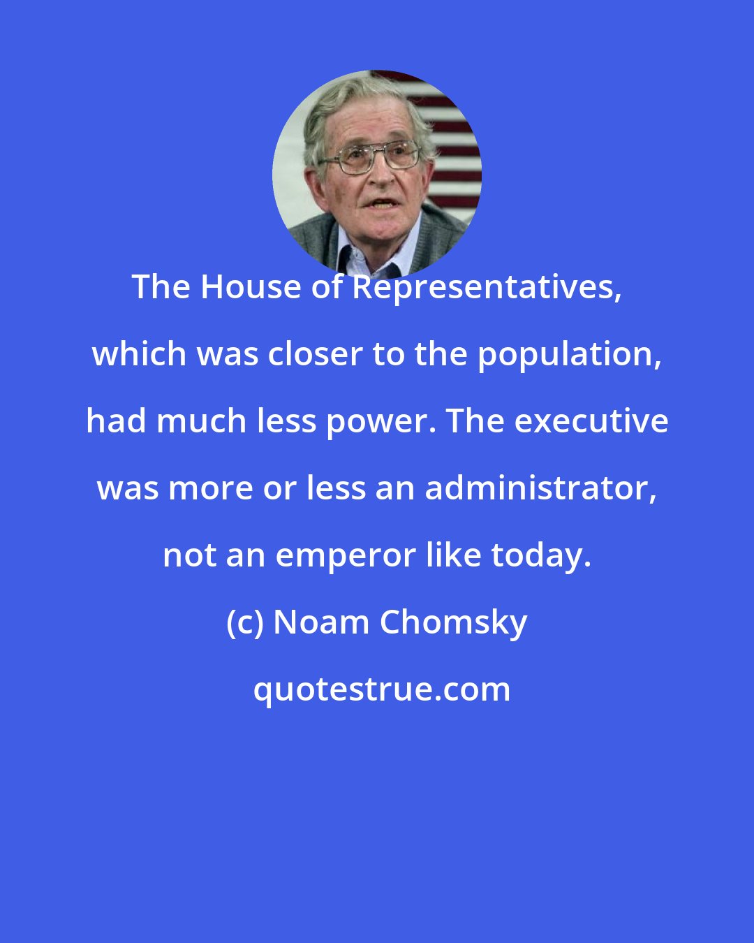 Noam Chomsky: The House of Representatives, which was closer to the population, had much less power. The executive was more or less an administrator, not an emperor like today.