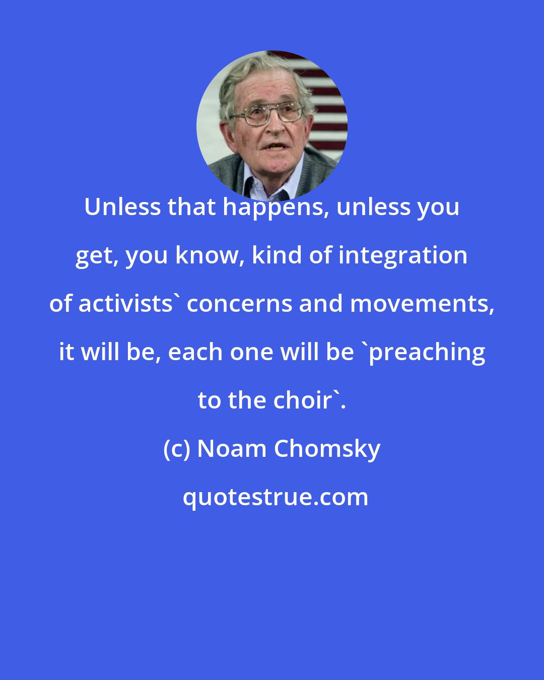 Noam Chomsky: Unless that happens, unless you get, you know, kind of integration of activists' concerns and movements, it will be, each one will be 'preaching to the choir'.