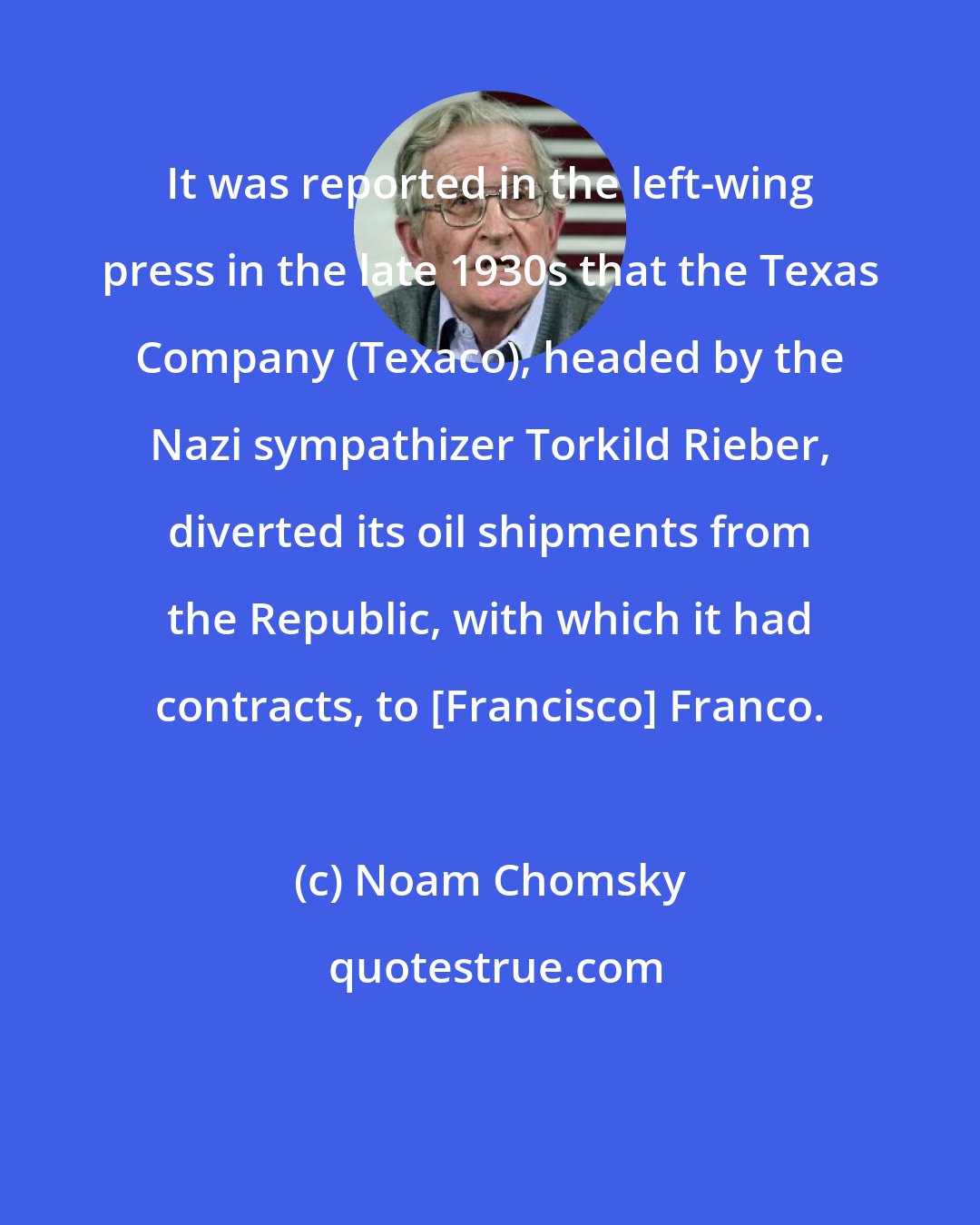 Noam Chomsky: It was reported in the left-wing press in the late 1930s that the Texas Company (Texaco), headed by the Nazi sympathizer Torkild Rieber, diverted its oil shipments from the Republic, with which it had contracts, to [Francisco] Franco.