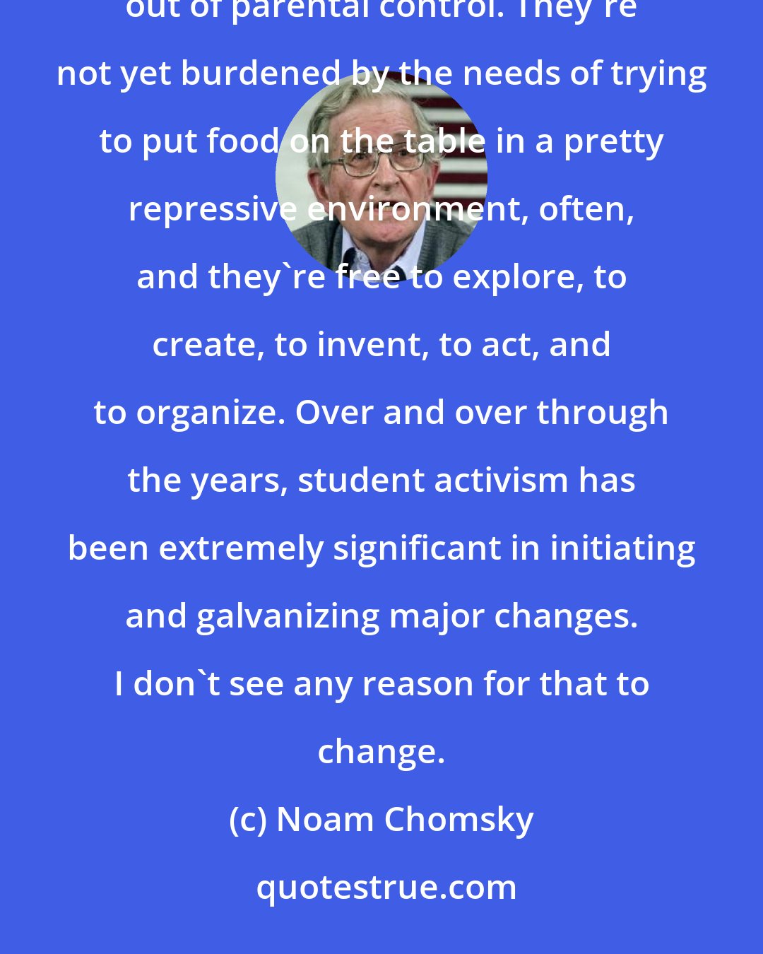 Noam Chomsky: Students typically are at a period of their lives when they're more free than at any other time. They're out of parental control. They're not yet burdened by the needs of trying to put food on the table in a pretty repressive environment, often, and they're free to explore, to create, to invent, to act, and to organize. Over and over through the years, student activism has been extremely significant in initiating and galvanizing major changes. I don't see any reason for that to change.