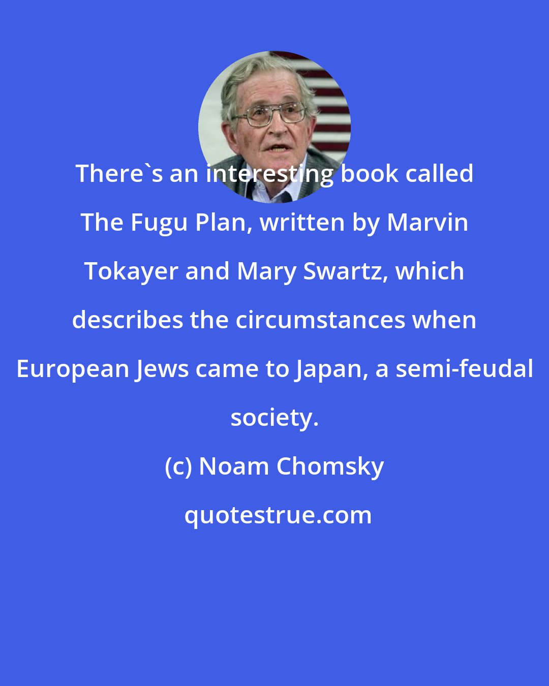 Noam Chomsky: There's an interesting book called The Fugu Plan, written by Marvin Tokayer and Mary Swartz, which describes the circumstances when European Jews came to Japan, a semi-feudal society.