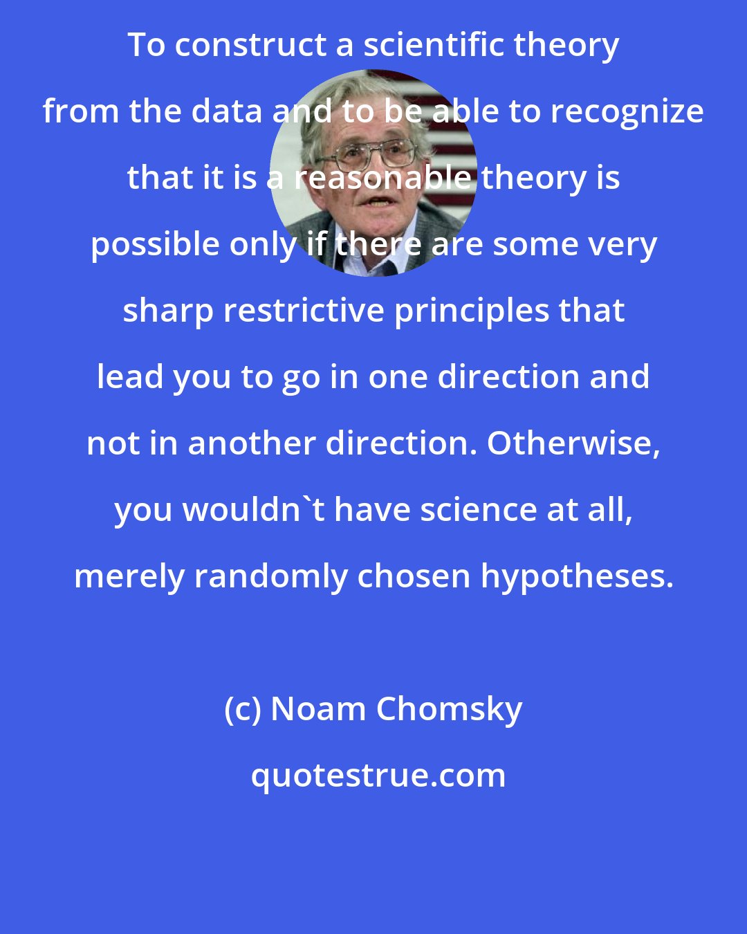 Noam Chomsky: To construct a scientific theory from the data and to be able to recognize that it is a reasonable theory is possible only if there are some very sharp restrictive principles that lead you to go in one direction and not in another direction. Otherwise, you wouldn't have science at all, merely randomly chosen hypotheses.