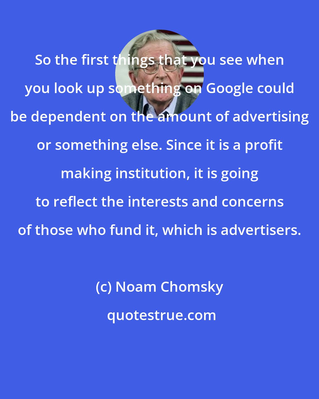 Noam Chomsky: So the first things that you see when you look up something on Google could be dependent on the amount of advertising or something else. Since it is a profit making institution, it is going to reflect the interests and concerns of those who fund it, which is advertisers.