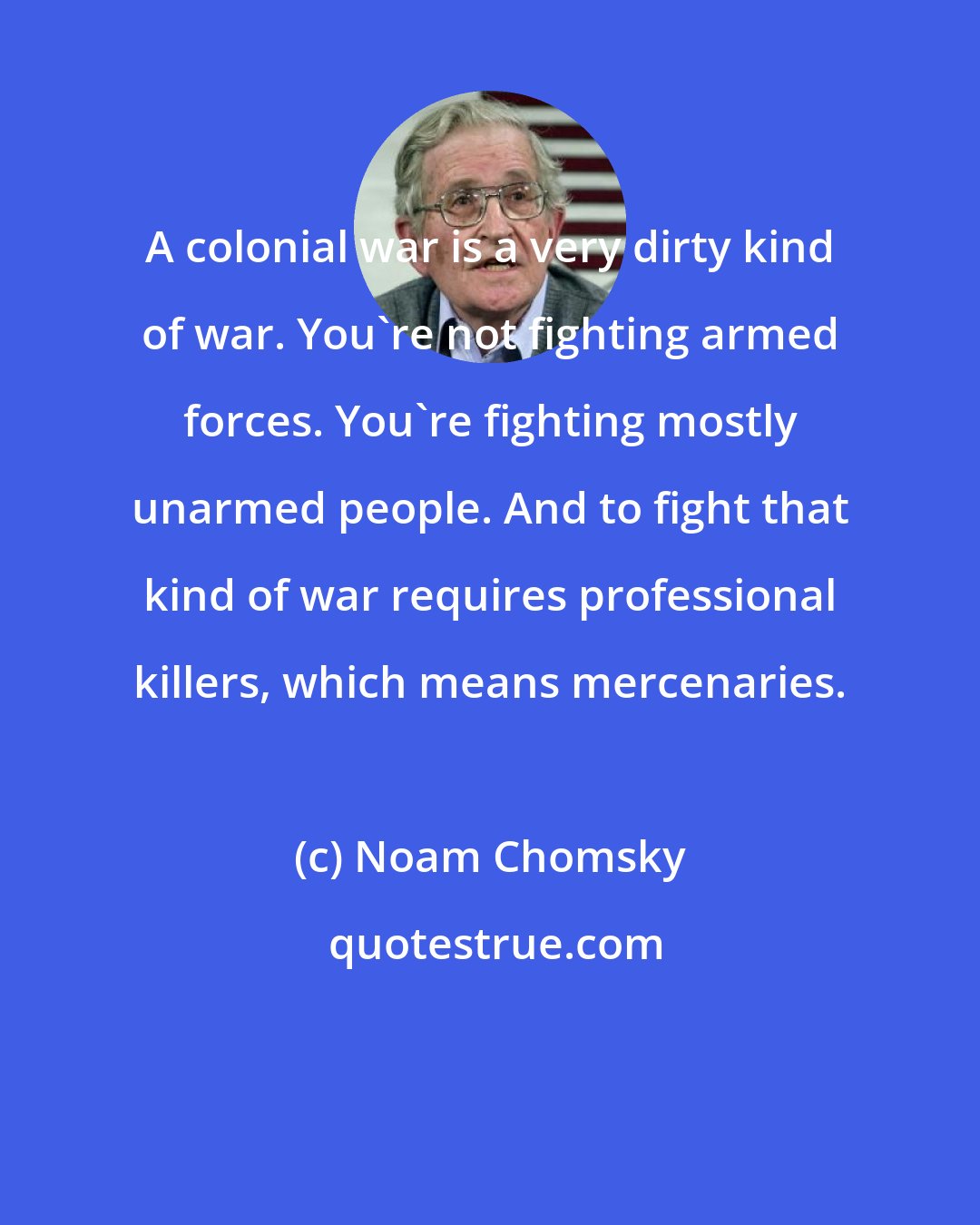 Noam Chomsky: A colonial war is a very dirty kind of war. You're not fighting armed forces. You're fighting mostly unarmed people. And to fight that kind of war requires professional killers, which means mercenaries.