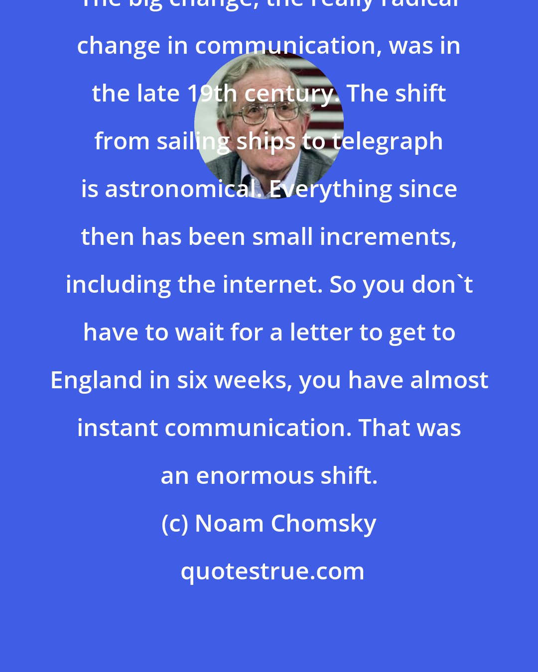 Noam Chomsky: The big change, the really radical change in communication, was in the late 19th century. The shift from sailing ships to telegraph is astronomical. Everything since then has been small increments, including the internet. So you don't have to wait for a letter to get to England in six weeks, you have almost instant communication. That was an enormous shift.