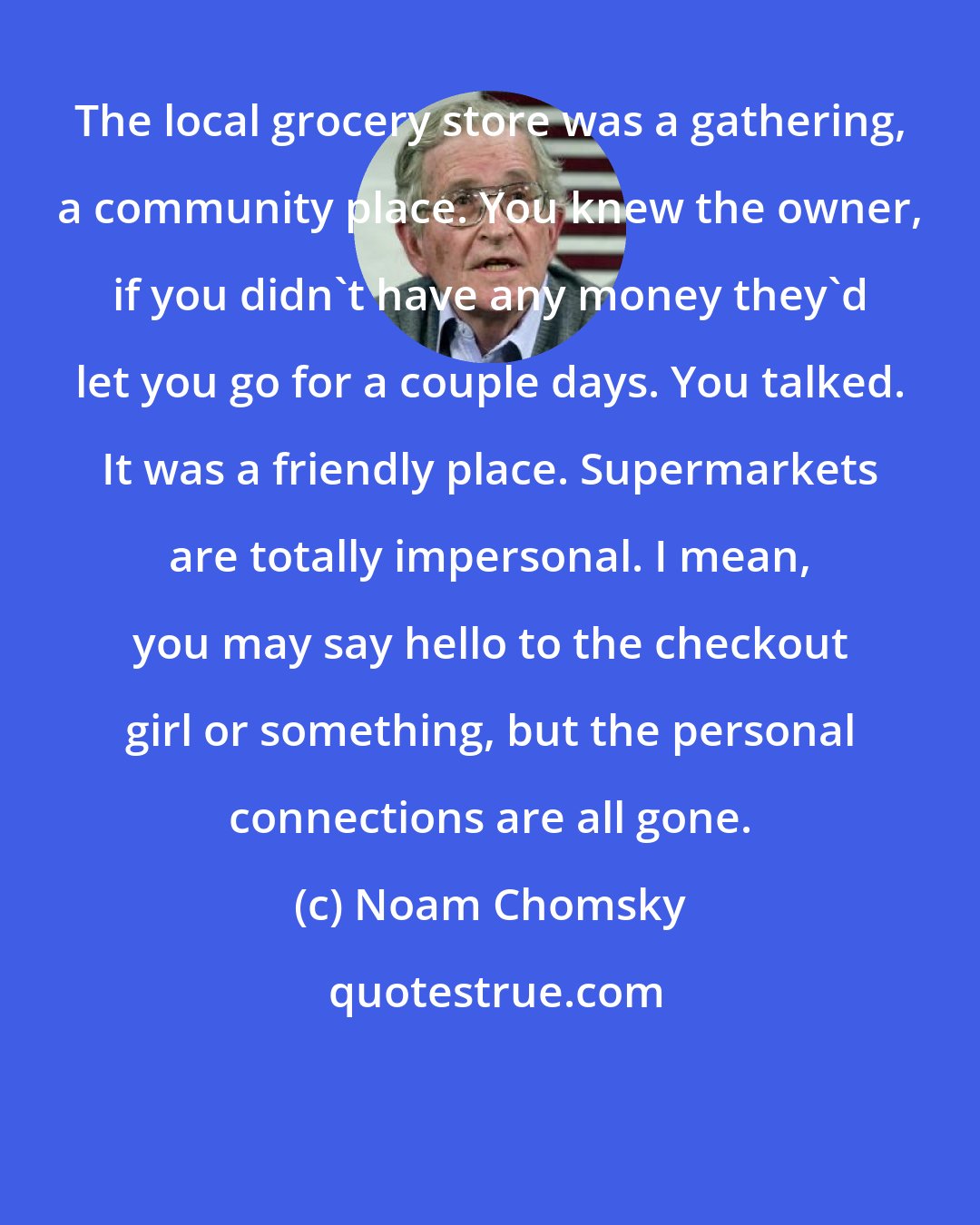 Noam Chomsky: The local grocery store was a gathering, a community place. You knew the owner, if you didn't have any money they'd let you go for a couple days. You talked. It was a friendly place. Supermarkets are totally impersonal. I mean, you may say hello to the checkout girl or something, but the personal connections are all gone.