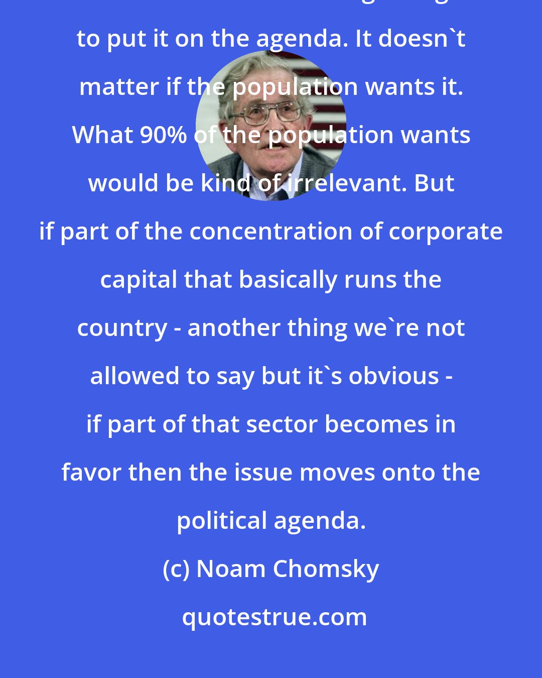 Noam Chomsky: The manufacturing industry is starting to press for some kind of national healthcare. Now it's beginning to put it on the agenda. It doesn't matter if the population wants it. What 90% of the population wants would be kind of irrelevant. But if part of the concentration of corporate capital that basically runs the country - another thing we're not allowed to say but it's obvious - if part of that sector becomes in favor then the issue moves onto the political agenda.